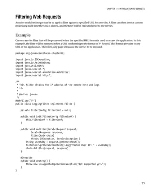 CHAPTER 1 N INTRODUCTION TO SERVLETS
23
Filtering Web Requests
Another useful technique can be to apply a filter against a specified URL for a servlet. A filter can then invoke custom
processing each time the URL is visited, and the filter will be executed prior to the servlet.
Example
Create a servlet filter that will be processed when the specified URL format is used to access the application. In this
example, the filter will be executed when a URL conforming to the format of /* is used. This format pertains to any
URL in the application. Therefore, any page will cause the servlet to be invoked.
package org.javaserverfaces.chapter01;
import java.io.IOException;
import java.io.PrintWriter;
import java.util.Date;
import javax.servlet.*;
import javax.servlet.annotation.WebFilter;
import javax.servlet.http.*;
/**
* This filter obtains the IP address of the remote host and logs
* it.
*
* @author juneau
*/
@WebFilter("/*")
public class LoggingFilter implements Filter {
private FilterConfig filterConf = null;
public void init(FilterConfig filterConf) {
this.filterConf = filterConf;
}
public void doFilter(ServletRequest request,
ServletResponse response,
FilterChain chain)
throws IOException, ServletException {
String userAddy = request.getRemoteHost();
filterConf.getServletContext().log("Vistor User IP: " + userAddy);
chain.doFilter(request, response);
}
@Override
public void destroy() {
throw new UnsupportedOperationException("Not supported yet.");
}
}
 