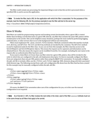 CHAPTER 1 N INTRODUCTION TO SERVLETS
24
The filter could contain any processing; the important thing to note is that this servlet is processed when a
specified URL is used to access the application.
Note
N To invoke the filter, load a URL for the application with which the filter is associated. For the purposes of this
example, load the following URL (for the previous example) to see the filter add text to the server log:
http://localhost:8080/JSFByExample/SimpleServletCtx1.
How It Works
Web filters are useful for preprocessing requests and invoking certain functionality when a given URL is visited.
Rather than invoking a servlet that exists at a given URL directly, any filter that contains the same URL pattern will be
invoked prior to the servlet. This can be helpful in many situations, perhaps the most useful for performing logging,
authentication, or other services that occur in the background without user interaction.
Filters must implement the javax.servlet.Filter interface. Methods contained within this interface include
init, destroy, and doFilter. The init and destroy methods are invoked by the container. The doFilter method
is used to implement tasks for the filter class. As you can see from this example, the filter class has access to the
ServletRequest and ServletResponse objects. This means the request can be captured, and information can be
obtained from it. This also means the request can be modified if need be. For example, including the user name in the
request after an authentication filter has been used.
If you want to chain filters or if more than one filter exists for a given URL pattern, they will be invoked in the
order in which they are configured in the web.xml deployment descriptor. It is best to manually configure the filters
if you are using more than one per URL pattern rather than using the @WebFilter annotation. To manually configure
the web.xml file to include a filter, use the <filter> and <filter-mapping> XML elements along with their associated
child element tags. The following excerpt from a web.xml configuration file shows how the filter that has been created
for this example may be manually configured within the web.xml file:
<filter>
<filter-name>LoggingFilter</filter-name>
<filter-class>LoggingFilter</filter-class>
</filter>
<filter-mapping>
<filter-name>LogingFilter</filter-name>
<url-pattern>/*</url-pattern>
</filter-mapping>
Of course, the @WebFilter annotation takes care of the configuration for you, so in this case the manual
configuration is not required.
Note
N As of Servlet 3.1 API, if a filter invokes the next entity in the chain, each of the filter service methods must run
in the same thread as all filters that apply to the servlet.
 