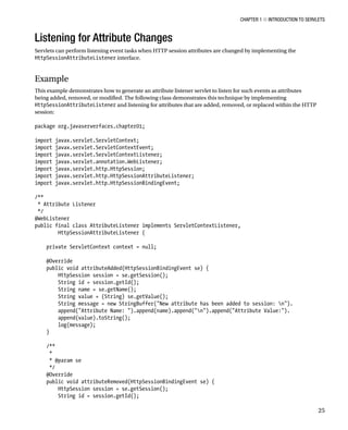 CHAPTER 1 N INTRODUCTION TO SERVLETS
25
Listening for Attribute Changes
Servlets can perform listening event tasks when HTTP session attributes are changed by implementing the
HttpSessionAttributeListener interface.
Example
This example demonstrates how to generate an attribute listener servlet to listen for such events as attributes
being added, removed, or modified. The following class demonstrates this technique by implementing
HttpSessionAttributeListener and listening for attributes that are added, removed, or replaced within the HTTP
session:
package org.javaserverfaces.chapter01;
import javax.servlet.ServletContext;
import javax.servlet.ServletContextEvent;
import javax.servlet.ServletContextListener;
import javax.servlet.annotation.WebListener;
import javax.servlet.http.HttpSession;
import javax.servlet.http.HttpSessionAttributeListener;
import javax.servlet.http.HttpSessionBindingEvent;
/**
* Attribute Listener
*/
@WebListener
public final class AttributeListener implements ServletContextListener,
HttpSessionAttributeListener {
private ServletContext context = null;
@Override
public void attributeAdded(HttpSessionBindingEvent se) {
HttpSession session = se.getSession();
String id = session.getId();
String name = se.getName();
String value = (String) se.getValue();
String message = new StringBuffer("New attribute has been added to session: n").
append("Attribute Name: ").append(name).append("n").append("Attribute Value:").
append(value).toString();
log(message);
}
/**
*
* @param se
*/
@Override
public void attributeRemoved(HttpSessionBindingEvent se) {
HttpSession session = se.getSession();
String id = session.getId();
 