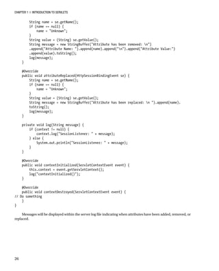 CHAPTER 1 N INTRODUCTION TO SERVLETS
26
String name = se.getName();
if (name == null) {
name = "Unknown";
}
String value = (String) se.getValue();
String message = new StringBuffer("Attribute has been removed: n")
.append("Attribute Name: ").append(name).append("n").append("Attribute Value:")
.append(value).toString();
log(message);
}
@Override
public void attributeReplaced(HttpSessionBindingEvent se) {
String name = se.getName();
if (name == null) {
name = "Unknown";
}
String value = (String) se.getValue();
String message = new StringBuffer("Attribute has been replaced: n ").append(name).
toString();
log(message);
}
private void log(String message) {
if (context != null) {
context.log("SessionListener: " + message);
} else {
System.out.println("SessionListener: " + message);
}
}
@Override
public void contextInitialized(ServletContextEvent event) {
this.context = event.getServletContext();
log("contextInitialized()");
}
@Override
public void contextDestroyed(ServletContextEvent event) {
// Do something
}
}
Messages will be displayed within the server log file indicating when attributes have been added, removed, or
replaced.
 