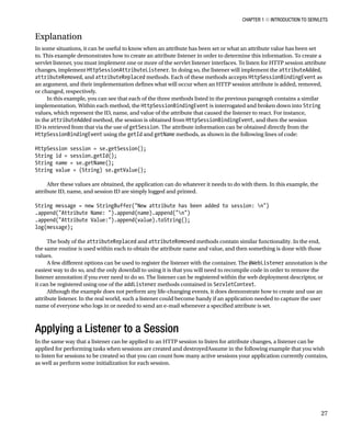 CHAPTER 1 N INTRODUCTION TO SERVLETS
27
Explanation
In some situations, it can be useful to know when an attribute has been set or what an attribute value has been set
to. This example demonstrates how to create an attribute listener in order to determine this information. To create a
servlet listener, you must implement one or more of the servlet listener interfaces. To listen for HTTP session attribute
changes, implement HttpSessionAttributeListener. In doing so, the listener will implement the attributeAdded,
attributeRemoved, and attributeReplaced methods. Each of these methods accepts HttpSessionBindingEvent as
an argument, and their implementation defines what will occur when an HTTP session attribute is added, removed,
or changed, respectively.
In this example, you can see that each of the three methods listed in the previous paragraph contains a similar
implementation. Within each method, the HttpSessionBindingEvent is interrogated and broken down into String
values, which represent the ID, name, and value of the attribute that caused the listener to react. For instance,
in the attributeAdded method, the session is obtained from HttpSessionBindingEvent, and then the session
ID is retrieved from that via the use of getSession. The attribute information can be obtained directly from the
HttpSessionBindingEvent using the getId and getName methods, as shown in the following lines of code:
HttpSession session = se.getSession();
String id = session.getId();
String name = se.getName();
String value = (String) se.getValue();
After these values are obtained, the application can do whatever it needs to do with them. In this example, the
attribute ID, name, and session ID are simply logged and printed.
String message = new StringBuffer("New attribute has been added to session: n")
.append("Attribute Name: ").append(name).append("n")
.append("Attribute Value:").append(value).toString();
log(message);
The body of the attributeReplaced and attributeRemoved methods contain similar functionality. In the end,
the same routine is used within each to obtain the attribute name and value, and then something is done with those
values.
A few different options can be used to register the listener with the container. The @WebListener annotation is the
easiest way to do so, and the only downfall to using it is that you will need to recompile code in order to remove the
listener annotation if you ever need to do so. The listener can be registered within the web deployment descriptor, or
it can be registered using one of the addListener methods contained in ServletContext.
Although the example does not perform any life-changing events, it does demonstrate how to create and use an
attribute listener. In the real world, such a listener could become handy if an application needed to capture the user
name of everyone who logs in or needed to send an e-mail whenever a specified attribute is set.
Applying a Listener to a Session
In the same way that a listener can be applied to an HTTP session to listen for attribute changes, a listener can be
applied for performing tasks when sessions are created and destroyedAssume in the following example that you wish
to listen for sessions to be created so that you can count how many active sessions your application currently contains,
as well as perform some initialization for each session.
 
