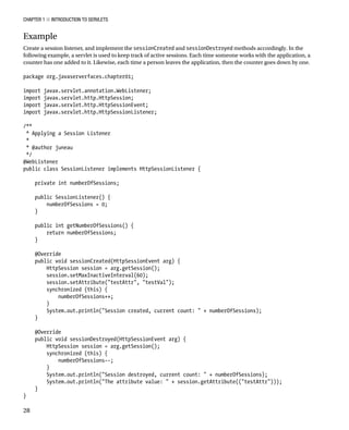 CHAPTER 1 N INTRODUCTION TO SERVLETS
28
Example
Create a session listener, and implement the sessionCreated and sessionDestroyed methods accordingly. In the
following example, a servlet is used to keep track of active sessions. Each time someone works with the application, a
counter has one added to it. Likewise, each time a person leaves the application, then the counter goes down by one.
package org.javaserverfaces.chapter01;
import javax.servlet.annotation.WebListener;
import javax.servlet.http.HttpSession;
import javax.servlet.http.HttpSessionEvent;
import javax.servlet.http.HttpSessionListener;
/**
* Applying a Session Listener
*
* @author juneau
*/
@WebListener
public class SessionListener implements HttpSessionListener {
private int numberOfSessions;
public SessionListener() {
numberOfSessions = 0;
}
public int getNumberOfSessions() {
return numberOfSessions;
}
@Override
public void sessionCreated(HttpSessionEvent arg) {
HttpSession session = arg.getSession();
session.setMaxInactiveInterval(60);
session.setAttribute("testAttr", "testVal");
synchronized (this) {
numberOfSessions++;
}
System.out.println("Session created, current count: " + numberOfSessions);
}
@Override
public void sessionDestroyed(HttpSessionEvent arg) {
HttpSession session = arg.getSession();
synchronized (this) {
numberOfSessions--;
}
System.out.println("Session destroyed, current count: " + numberOfSessions);
System.out.println("The attribute value: " + session.getAttribute(("testAttr")));
}
}
 