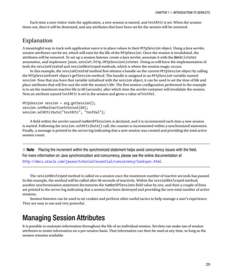 CHAPTER 1 N INTRODUCTION TO SERVLETS
29
Each time a new visitor visits the application, a new session is started, and testAttr is set. When the session
times out, then it will be destroyed, and any attributes that have been set for the session will be removed.
Explanation
A meaningful way to track web application users is to place values in their HttpSession object. Using a Java servlet,
session attributes can be set, which will exist for the life of the HttpSession. Once the session is invalidated, the
attributes will be removed. To set up a session listener, create a Java servlet, annotate it with the @WebListener
annotation, and implement javax.servlet.http.HttpSessionListener. Doing so will force the implementation of
both the sessionCreated and sessionDestroyed methods, which is where the session magic occurs.
In this example, the sessionCreated method first obtains a handle on the current HttpSession object by calling
the HttpSessionEvent object’s getSession method. The handle is assigned to an HttpSession variable named
session. Now that you have that variable initialized with the session object, it can be used to set the time of life and
place attributes that will live and die with the session’s life. The first session configuration performed in the example
is to set the maximum inactive life to 60 (seconds), after which time the servlet container will invalidate the session.
Next an attribute named testAttr is set in the session and given a value of testVal.
HttpSession session = arg.getSession();
session.setMaxInactiveInterval(60);
session.setAttribute("testAttr", "testVal");
A field within the servlet named numberOfSessions is declared, and it is incremented each time a new session
is started. Following the session.setAttribute() call, the counter is incremented within a synchronized statement.
Finally, a message is printed to the server log indicating that a new session was created and providing the total active
session count.
Note
N Placing the increment within the synchronized statement helps avoid concurrency issues with the field.
For more information on Java synchronization and concurrency, please see the online documentation at
http://docs.oracle.com/javase/tutorial/essential/concurrency/locksync.html.
The sessionDestroyed method is called on a session once the maximum number of inactive seconds has passed.
In this example, the method will be called after 60 seconds of inactivity. Within the sessionDestroyed method,
another synchronization statement decrements the numberOfSessions field value by one, and then a couple of lines
are printed to the server log indicating that a session has been destroyed and providing the new total number of active
sessions.
Session listeners can be used to set cookies and perform other useful tactics to help manage a user’s experience.
They are easy to use and very powerful.
Managing Session Attributes
It is possible to maintain information throughout the life of an individual session. Servlets can make use of session
attributes to retain information on a per-session basis. That information can then be used at any time, so long as the
session remains available.
 