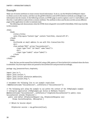 CHAPTER 1 N INTRODUCTION TO SERVLETS
30
Example
Make use of session attributes to retain session-based information. To do so, use the HttpServletRequest object
to obtain access to the session, and then use the getAttribute() and setAttribute() methods accordingly to set
information into the session. In the following scenario, an HTML page is used to capture a user’s e-mail address, and
then the e-mail address is placed into a session attribute. The attribute is then used by Java servlets across different
pages of the application in order to maintain state.
The following code demonstrates what the HTML form (chapter01/sessionAttributeDemo.html) may look like
in this scenario:
<html>
<head>
<title></title>
<meta http-equiv="Content-Type" content="text/html; charset=UTF-8">
</head>
<body>
<h1>Provide an email address to use with this transaction</h1>
<br/>
<form method="POST" action="SessionServlet">
<input type="text" id="email" name="email"/>
<br/>
<input type="submit" value="Submit"/>
</form>
</body>
</html>
Next, the Java servlet named SessionServlet using a URL pattern of /SessionServlet is initiated when the form
is submitted. Any form input values are passed to SessionServlet and processed accordingly.
package org.javaserverfaces.chapter01;
import java.io.*;
import javax.servlet.*;
import javax.servlet.annotation.WebServlet;
import javax.servlet.http.*;
// Uncomment the following line to run example stand-alone
//@WebServlet(name="SessionServlet", urlPatterns={"/SessionServlet"})
// The following will allow the example to run within the context of the JSFByExample example
// enterprise application (JSFByExample.war distro or Netbeans Project)
@WebServlet(name="SessionServlet", urlPatterns={"/chapter01/SessionServlet"}) public class
SessionServlet extends HttpServlet {
public void doPost (HttpServletRequest req, HttpServletResponse res)
throws ServletException, IOException {
// Obtain he Session object
HttpSession session = req.getSession(true);
 