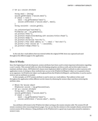 CHAPTER 1 N INTRODUCTION TO SERVLETS
31
// Set up a session attribute
String email = (String)
session.getAttribute ("session.email");
if (email == null) {
email = req.getParameter("email");
session.setAttribute ("session.email", email);
}
String sessionId = session.getId();
res.setContentType("text/html");
PrintWriter out = res.getWriter();
out.println("<html>");
out.println("<head><title>Working with sessions</title></head>");
out.println("<body>");
out.println("<h1>Session Test</h1>");
out.println ("Your email address is: " + email + "<br/><br/>");
out.println ("Your session id: " + sessionId);
out.println("</body></html>");
}
}
In the end, the e-mail address that was entered within the original HTML form was captured and used
throughout the different pages in the application.
How It Works
Since the beginning of web development, session attributes have been used to retain important information regarding
a user’s session. This concept holds true when developing using Java servlets as well, and servlets make it easy to
maintain attribute values. All HttpServlet classes must implement doGet or doPost methods in order to process web
application events. In doing so, these methods have access to the HttpServletRequest object as it is passed to them
as an argument. An HttpSession object can be gleaned from the HttpServletRequest, and therefore, it can be used to
retrieve and set attributes as needed.
In this example, an HTTP session attribute is used to store an e-mail address. That address is then used
throughout the application within different servlet classes by obtaining the session object and then retrieving the
attribute value.
// Obtain the Session object
HttpSession session = req.getSession(true);
// Set up a session attribute
String email = (String)
session.getAttribute ("session.email");
if (email == null) {
email = req.getParameter("email");
session.setAttribute ("session.email", email);
}
Any attributes will remain in the HttpSession object as long as the session remains valid. The session ID will
remain consistent when traversing between pages. You can see that the solution to this example obtains and prints the
current session ID for reference. Using attributes in the HttpSession is a good way to pass data around to maintain a
session’s state.
 