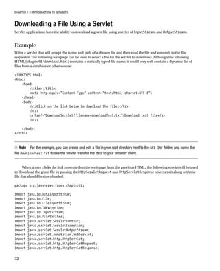 CHAPTER 1 N INTRODUCTION TO SERVLETS
32
Downloading a File Using a Servlet
Servlet applications have the ability to download a given file using a series of InputStreams and OutputStreams.
Example
Write a servlet that will accept the name and path of a chosen file and then read the file and stream it to the file
requestor. The following web page can be used to select a file for the servlet to download. Although the following
HTML (chapter01/download.html) contains a statically typed file name, it could very well contain a dynamic list of
files from a database or other source:
<!DOCTYPE html>
<html>
<head>
<title></title>
<meta http-equiv="Content-Type" content="text/html; charset=UTF-8">
</head>
<body>
<h1>Click on the link below to download the file.</h1>
<br/>
<a href="DownloadServlet?filename=downloadTest.txt">Download test file</a>
<br/>
</body>
</html>
Note
N For the example, you can create and edit a file in your root directory next to the WEB-INF folder, and name the
file downloadTest.txt to see the servlet transfer the data to your browser client.
When a user clicks the link presented on the web page from the previous HTML, the following servlet will be used
to download the given file by passing the HttpServletRequest and HttpServletResponse objects to it along with the
file that should be downloaded:
package org.javaserverfaces.chapter01;
import java.io.DataInputStream;
import java.io.File;
import java.io.FileInputStream;
import java.io.IOException;
import java.io.InputStream;
import java.io.PrintWriter;
import javax.servlet.ServletContext;
import javax.servlet.ServletException;
import javax.servlet.ServletOutputStream;
import javax.servlet.annotation.WebServlet;
import javax.servlet.http.HttpServlet;
import javax.servlet.http.HttpServletRequest;
import javax.servlet.http.HttpServletResponse;
 
