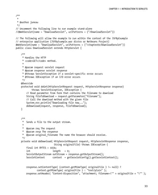 CHAPTER 1 N INTRODUCTION TO SERVLETS
33
/**
*
* @author juneau
*/
// Uncomment the following line to run example stand-alone
//@WebServlet(name = "DownloadServlet", urlPatterns = {"/DownloadServlet"})
// The following will allow the example to run within the context of the JSFByExample
// enterprise application (JSFByExample.war distro or Netbeans Project)
@WebServlet(name = "DownloadServlet", urlPatterns = {"/chapter01/DownloadServlet"})
public class DownloadServlet extends HttpServlet {
/**
* Handles the HTTP
* <code>GET</code> method.
*
* @param request servlet request
* @param response servlet response
* @throws ServletException if a servlet-specific error occurs
* @throws IOException if an I/O error occurs
*/
@Override
protected void doGet(HttpServletRequest request, HttpServletResponse response)
throws ServletException, IOException {
// Read parameter from form that contains the filename to download
String fileToDownload = request.getParameter("filename");
// Call the download method with the given file
System.err.println("Downloading file now...");
doDownload(request, response, fileToDownload);
}
/**
* Sends a file to the output stream.
*
* @param req The request
* @param resp The response
* @param original_filename The name the browser should receive.
*/
private void doDownload( HttpServletRequest request, HttpServletResponse response,
String originalFile) throws IOException {
final int BYTES = 1024;
int length = 0;
ServletOutputStream outStream = response.getOutputStream();
ServletContext context = getServletConfig().getServletContext();
response.setContentType( (context.getMimeType( originalFile ) != null) ?
context.getMimeType( originalFile ) : "text/plain" );
response.setHeader( "Content-Disposition", "attachment; filename="" + originalFile + """ );
 