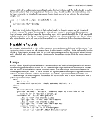 CHAPTER 1 N INTRODUCTION TO SERVLETS
35
created, which will be used to obtain chunks of data from the file when it is being read. The final real task is to read the
file contents and copy them to the output stream. This is done using a while loop, which will continue to read from
the InputStream until everything has been processed. Chunks of data are read in and written to the output stream
using the loop.
while ((in != null) && ((length = in.read(bbuf)) != -1))
{
outStream.write(bbuf,0,length);
}
Lastly, the ServletOutputStream object’s flush method is called to clear the contents, and it is then closed
to release resources. The magic of downloading files using a Java servlet may be a bit obfuscated by this example,
however, because a static file is being used as the download source in this example. In real life, the HTML page would
probably contain a list of files that are contained within a database or on a file system, and then when the user selects
a file to download, the servlet will process that file accordingly, even extracting the file from the database if necessary.
Dispatching Requests
The concept of handing off tasks to other workers to perform action can be mirrored with real-world scenarios. If your
car stops functioning properly, you take it to a mechanic. Servlet processing can follow a similar technique by handing
off tasks to the appropriate worker servlets. This process is also known as dispatching. Furthermore, servlets have the
ability to hand off tasks without redirecting the client to another site, and therefore, the URL in the browser does not
change.
Example
To begin, create a request dispatcher servlet, which will decide which task needs to be completed and then send the
request to an appropriate servlet to achieve that task. The following example demonstrates this concept via an HTML
form that accepts two numbers from the user and allows the user to decide what type of mathematical evaluation
should be performed by the server. The servlet processes the request by first determining which type of mathematical
evaluation should be performed and then dispatching the request to the appropriate servlet to perform the task.
The following HTML form accepts two numbers from the user and allows them to choose which type of math to
perform against the numbers:<html>
<head>
<title></title>
<meta http-equiv="Content-Type" content="text/html; charset=UTF-8">
</head>
<body>
<h1>Request Dispatch Example</h1>
<p>Perform a mathematical evaluation. Insert two numbers to be evaluated and then
choose the type of evaluation to perform.</p>
<form method="POST" action="MathDispatcher">
<label for="numa">Enter Number A: </label>
<input type="text" id="numa" name="numa"/><br><br>
<label for="numb">Enter Number B: </label>
<input type="text" id="numb" name="numb"/><br/><br/>
<select id="matheval" name="matheval">
<option value="add">Add the numbers</option>
<option value="subtract">Subtract the numbers</option>
 