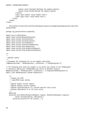 CHAPTER 1 N INTRODUCTION TO SERVLETS
36
<option value="multiply">Multiply the numbers</option>
<option value="divide">Divide the numbers</option>
</select>
<input type="submit" value="Submit Form"/>
<input type="reset" value="Reset Form"/>
</form>
</body>
</html>
The next piece of code is the servlet that will dispatch requests accordingly depending upon the value of the
matheval field:
package org.javaserverfaces.chapter01;
import java.io.IOException;
import javax.servlet.RequestDispatcher;
import javax.servlet.ServletContext;
import javax.servlet.ServletException;
import javax.servlet.ServletRequest;
import javax.servlet.annotation.WebServlet;
import javax.servlet.http.HttpServlet;
import javax.servlet.http.HttpServletRequest;
import javax.servlet.http.HttpServletResponse;
/**
*
* @author juneau
*/
// Uncomment the following line to run example stand-alone
//@WebServlet(name = "MathDispatcher", urlPatterns = {"/MathDispatcher"})
// The following will allow the example to run within the context of the JSFByExample
// enterprise application (JSFByExample.war distro or Netbeans Project)
@WebServlet(name = "MathDispatcher", urlPatterns = {"/chapter01/MathDispatcher"})
public class MathDispatcher extends HttpServlet {
/**
* Handles the HTTP
* <code>POST</code> method.
*
* @param request servlet request
* @param response servlet response
* @throws ServletException if a servlet-specific error occurs
* @throws IOException if an I/O error occurs
*/
@Override
protected void doPost(HttpServletRequest request, HttpServletResponse response)
throws ServletException, IOException {
System.out.println("In the servlet...");
 