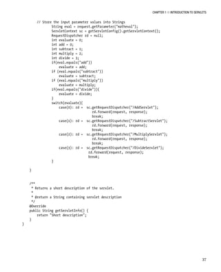 CHAPTER 1 N INTRODUCTION TO SERVLETS
37
// Store the input parameter values into Strings
String eval = request.getParameter("matheval");
ServletContext sc = getServletConfig().getServletContext();
RequestDispatcher rd = null;
int evaluate = 0;
int add = 0;
int subtract = 1;
int multiply = 2;
int divide = 3;
if(eval.equals("add"))
evaluate = add;
if (eval.equals("subtract"))
evaluate = subtract;
if (eval.equals("multiply"))
evaluate = multiply;
if(eval.equals("divide")){
evaluate = divide;
}
switch(evaluate){
case(0): rd = sc.getRequestDispatcher("/AddServlet");
rd.forward(request, response);
break;
case(1): rd = sc.getRequestDispatcher("/SubtractServlet");
rd.forward(request, response);
break;
case(2): rd = sc.getRequestDispatcher("/MultiplyServlet");
rd.forward(request, response);
break;
case(3): rd = sc.getRequestDispatcher("/DivideServlet");
rd.forward(request, response);
break;
}
}
/**
* Returns a short description of the servlet.
*
* @return a String containing servlet description
*/
@Override
public String getServletInfo() {
return "Short description";
}
}
 