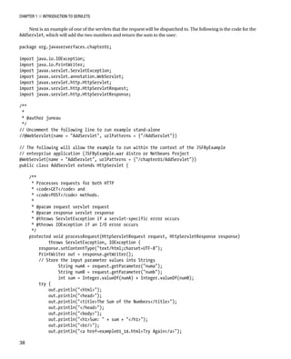 CHAPTER 1 N INTRODUCTION TO SERVLETS
38
Next is an example of one of the servlets that the request will be dispatched to. The following is the code for the
AddServlet, which will add the two numbers and return the sum to the user:
package org.javaserverfaces.chapter01;
import java.io.IOException;
import java.io.PrintWriter;
import javax.servlet.ServletException;
import javax.servlet.annotation.WebServlet;
import javax.servlet.http.HttpServlet;
import javax.servlet.http.HttpServletRequest;
import javax.servlet.http.HttpServletResponse;
/**
*
* @author juneau
*/
// Uncomment the following line to run example stand-alone
//@WebServlet(name = "AddServlet", urlPatterns = {"/AddServlet"})
// The following will allow the example to run within the context of the JSFByExample
// enterprise application (JSFByExample.war distro or Netbeans Project
@WebServlet(name = "AddServlet", urlPatterns = {"/chapter01/AddServlet"})
public class AddServlet extends HttpServlet {
/**
* Processes requests for both HTTP
* <code>GET</code> and
* <code>POST</code> methods.
*
* @param request servlet request
* @param response servlet response
* @throws ServletException if a servlet-specific error occurs
* @throws IOException if an I/O error occurs
*/
protected void processRequest(HttpServletRequest request, HttpServletResponse response)
throws ServletException, IOException {
response.setContentType("text/html;charset=UTF-8");
PrintWriter out = response.getWriter();
// Store the input parameter values into Strings
String numA = request.getParameter("numa");
String numB = request.getParameter("numb");
int sum = Integer.valueOf(numA) + Integer.valueOf(numB);
try {
out.println("<html>");
out.println("<head>");
out.println("<title>The Sum of the Numbers</title>");
out.println("</head>");
out.println("<body>");
out.println("<h1>Sum: " + sum + "</h1>");
out.println("<br/>");
out.println("<a href=example01_14.html>Try Again</a>");
 
