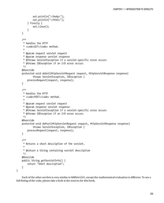 CHAPTER 1 N INTRODUCTION TO SERVLETS
39
out.println("</body>");
out.println("</html>");
} finally {
out.close();
}
}
/**
* Handles the HTTP
* <code>GET</code> method.
*
* @param request servlet request
* @param response servlet response
* @throws ServletException if a servlet-specific error occurs
* @throws IOException if an I/O error occurs
*/
@Override
protected void doGet(HttpServletRequest request, HttpServletResponse response)
throws ServletException, IOException {
processRequest(request, response);
}
/**
* Handles the HTTP
* <code>POST</code> method.
*
* @param request servlet request
* @param response servlet response
* @throws ServletException if a servlet-specific error occurs
* @throws IOException if an I/O error occurs
*/
@Override
protected void doPost(HttpServletRequest request, HttpServletResponse response)
throws ServletException, IOException {
processRequest(request, response);
}
/**
* Returns a short description of the servlet.
*
* @return a String containing servlet description
*/
@Override
public String getServletInfo() {
return "Short description";
}
}
Each of the other servlets is very similar to AddServlet, except the mathematical evaluation is different. To see a
full listing of the code, please take a look at the sources for this book.
 