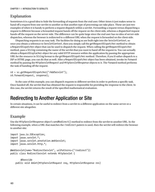 CHAPTER 1 N INTRODUCTION TO SERVLETS
40
Explanation
Sometimes it is a good idea to hide the forwarding of requests from the end user. Other times it just makes sense to
hand off a request from one servlet to another so that another type of processing can take place. These are just two
examples of when it is handy to perform a request dispatch within a servlet. Forwarding a request versus dispatching a
request is different because a forwarded request hands off the request on the client side, whereas a dispatched request
hands off the request on the server side. The difference can be quite large since the end user has no idea of server-side
dispatches, whereas the browser is redirected to a different URL when the request is forwarded on the client side.
Dispatching requests is an easy task. The facilities for doing so are built right into the ServletContext, so
once you obtain a reference to ServletContext, then you simply call the getRequestDispatcher method to obtain
a RequestDispatcher object that can be used to dispatch the request. When calling the getRequestDispatcher
method, pass a String containing the name of the servlet that you want to hand off the request to. You can actually
obtain a RequestDisptacher object for any valid HTTP resource within the application by passing the appropriate
URL for the resource in String format to the getRequestDispatcher method. Therefore, if you’d rather dispatch to a
JSP or HTML page, you can do that as well. After a RequestDispatcher object has been obtained, invoke its forward
method by passing the HttpServletRequest and HttpServletResponse objects to it. The forward method performs
the task of handing off the request.
rd = sc.getRequestDispatcher("/AddServlet");
rd.forward(request, response);
In the case of this example, you can dispatch requests to different servlets in order to perform a specific task.
Once handed off, the servlet that has obtained the request is responsible for providing the response to the client. In
this case, the servlet returns the result of the specified mathematical evaluation.
Redirecting to Another Application or Site
In certain situations, it can be useful to redirect from a servlet to a different application on the same server or a
different site altogether.
Example
Use the HttpServletResponse object’s sendRedirect() method to redirect from the servlet to another URL. In the
following example, when a URL that matches the /redirect pattern is used, then the servlet will redirect the browser
to another site:
import java.io.IOException;
import javax.servlet.*;
import javax.servlet.annotation.WebServlet;
import javax.servlet.http.*;
@WebServlet(name="RedirectServlet", urlPatterns={"/redirect"})
public class RedirectServlet extends HttpServlet {
@Override
public void doGet(HttpServletRequest req, HttpServletResponse res)
 