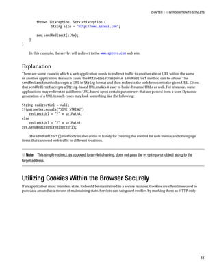 CHAPTER 1 N INTRODUCTION TO SERVLETS
41
throws IOException, ServletException {
String site = "http://www.apress.com";
res.sendRedirect(site);
}
}
In this example, the servlet will redirect to the www.apress.com web site.
Explanation
There are some cases in which a web application needs to redirect traffic to another site or URL within the same
or another application. For such cases, the HttpServletResponse sendRedirect method can be of use. The
sendRedirect method accepts a URL in String format and then redirects the web browser to the given URL. Given
that sendRedirect accepts a String-based URL makes it easy to build dynamic URLs as well. For instance, some
applications may redirect to a different URL based upon certain parameters that are passed from a user. Dynamic
generation of a URL in such cases may look something like the following:
String redirectUrl = null;
If(parameter.equals("SOME STRING")
redirectUrl = "/" + urlPathA;
else
redirectUrl = "/" + urlPathB;
res.sendRedirect(redirectUrl);
The sendRedirect() method can also come in handy for creating the control for web menus and other page
items that can send web traffic to different locations.
Note
N This simple redirect, as opposed to servlet chaining, does not pass the HttpRequest object along to the
target address.
Utilizing Cookies Within the Browser Securely
If an application must maintain state, it should be maintained in a secure manner. Cookies are oftentimes used to
pass data around as a means of maintaining state. Servlets can safeguard cookies by marking them as HTTP only.
 