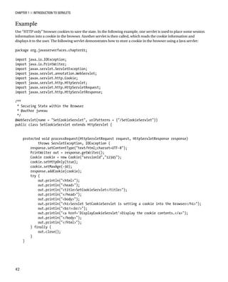 CHAPTER 1 N INTRODUCTION TO SERVLETS
42
Example
Use “HTTP only” browser cookies to save the state. In the following example, one servlet is used to place some session
information into a cookie in the browser. Another servlet is then called, which reads the cookie information and
displays it to the user. The following servlet demonstrates how to store a cookie in the browser using a Java servlet:
package org.javaserverfaces.chapter01;
import java.io.IOException;
import java.io.PrintWriter;
import javax.servlet.ServletException;
import javax.servlet.annotation.WebServlet;
import javax.servlet.http.Cookie;
import javax.servlet.http.HttpServlet;
import javax.servlet.http.HttpServletRequest;
import javax.servlet.http.HttpServletResponse;
/**
* Securing State within the Browser
* @author juneau
*/
@WebServlet(name = "SetCookieServlet", urlPatterns = {"/SetCookieServlet"})
public class SetCookieServlet extends HttpServlet {
protected void processRequest(HttpServletRequest request, HttpServletResponse response)
throws ServletException, IOException {
response.setContentType("text/html;charset=UTF-8");
PrintWriter out = response.getWriter();
Cookie cookie = new Cookie("sessionId","12345");
cookie.setHttpOnly(true);
cookie.setMaxAge(-30);
response.addCookie(cookie);
try {
out.println("<html>");
out.println("<head>");
out.println("<title>SetCookieServlet</title>");
out.println("</head>");
out.println("<body>");
out.println("<h1>Servlet SetCookieServlet is setting a cookie into the browser</h1>");
out.println("<br/><br/>");
out.println("<a href='DisplayCookieServlet'>Display the cookie contents.</a>");
out.println("</body>");
out.println("</html>");
} finally {
out.close();
}
}
 