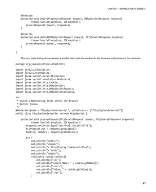 CHAPTER 1 N INTRODUCTION TO SERVLETS
43
@Override
protected void doGet(HttpServletRequest request, HttpServletResponse response)
throws ServletException, IOException {
processRequest(request, response);
}
@Override
protected void doPost(HttpServletRequest request, HttpServletResponse response)
throws ServletException, IOException {
processRequest(request, response);
}
}
The next code listing demonstrates a servlet that reads the cookies in the browser and prints out the contents:
package org.javaserverfaces.chapter01;
import java.io.IOException;
import java.io.PrintWriter;
import javax.servlet.ServletException;
import javax.servlet.annotation.WebServlet;
import javax.servlet.http.Cookie;
import javax.servlet.http.HttpServlet;
import javax.servlet.http.HttpServletRequest;
import javax.servlet.http.HttpServletResponse;
/**
* Securely Maintaining State within the Browser
* @author juneau
*/
@WebServlet(name = "DisplayCookieServlet", urlPatterns = {"/DisplayCookieServlet"})
public class DisplayCookieServlet extends HttpServlet {
protected void processRequest(HttpServletRequest request, HttpServletResponse response)
throws ServletException, IOException {
response.setContentType("text/html;charset=UTF-8");
PrintWriter out = response.getWriter();
Cookie[] cookies = request.getCookies();
try {
out.println("<html>");
out.println("<head>");
out.println("<title>Display Cookies</title>");
out.println("</head>");
out.println("<body>");
for(Cookie cookie:cookies){
out.println("<p>");
out.println("Cookie Name: " + cookie.getName());
out.println("<br/>");
out.println("Value: " + cookie.getValue());
out.println("</p>");
}
 