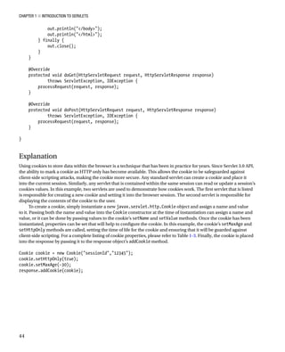 CHAPTER 1 N INTRODUCTION TO SERVLETS
44
out.println("</body>");
out.println("</html>");
} finally {
out.close();
}
}
@Override
protected void doGet(HttpServletRequest request, HttpServletResponse response)
throws ServletException, IOException {
processRequest(request, response);
}
@Override
protected void doPost(HttpServletRequest request, HttpServletResponse response)
throws ServletException, IOException {
processRequest(request, response);
}
}
Explanation
Using cookies to store data within the browser is a technique that has been in practice for years. Since Servlet 3.0 API,
the ability to mark a cookie as HTTP only has become available. This allows the cookie to be safeguarded against
client-side scripting attacks, making the cookie more secure. Any standard servlet can create a cookie and place it
into the current session. Similarly, any servlet that is contained within the same session can read or update a session’s
cookies values. In this example, two servlets are used to demonstrate how cookies work. The first servlet that is listed
is responsible for creating a new cookie and setting it into the browser session. The second servlet is responsible for
displaying the contents of the cookie to the user.
To create a cookie, simply instantiate a new javax.servlet.http.Cookie object and assign a name and value
to it. Passing both the name and value into the Cookie constructor at the time of instantiation can assign a name and
value, or it can be done by passing values to the cookie’s setName and setValue methods. Once the cookie has been
instantiated, properties can be set that will help to configure the cookie. In this example, the cookie’s setMaxAge and
setHttpOnly methods are called, setting the time of life for the cookie and ensuring that it will be guarded against
client-side scripting. For a complete listing of cookie properties, please refer to Table 1-3. Finally, the cookie is placed
into the response by passing it to the response object’s addCookie method.
Cookie cookie = new Cookie("sessionId","12345");
cookie.setHttpOnly(true);
cookie.setMaxAge(-30);
response.addCookie(cookie);
 