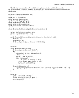CHAPTER 1 N INTRODUCTION TO SERVLETS
47
The following sources are those of a ReadListener implementation that reside in the source file
org.javaserverfaces.chapter01.AcmeReadListenerImpl.java, and they demonstrate how to implement the
ReadListener:
package org.javaserverfaces.chapter01;
import java.io.IOException;
import java.util.logging.Level;
import java.util.logging.Logger;
import javax.servlet.AsyncContext;
import javax.servlet.ReadListener;
import javax.servlet.ServletInputStream;
public class AcmeReadListenerImpl implements ReadListener {
private ServletInputStream is = null;
private AsyncContext async = null;
public AcmeReadListenerImpl(ServletInputStream in, AsyncContext ac) {
this.is = in;
this.async = ac;
System.out.println("read listener initialized");
}
@Override
public void onDataAvailable() {
System.out.println("onDataAvailable");
try {
StringBuilder sb = new StringBuilder();
int len = -1;
byte b[] = new byte[1024];
while (is.isReady()
&& (len = is.read(b)) != -1) {
String data = new String(b, 0, len);
System.out.println(data);
}
} catch (IOException ex) {
Logger.getLogger(AcmeReadListenerImpl.class.getName()).log(Level.SEVERE, null, ex);
}
}
@Override
public void onAllDataRead() {
System.out.println("onAllDataRead");
async.complete();
}
 