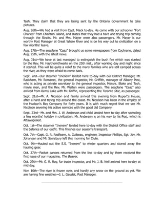 Tash. They claim that they are being sent by the Ontario Government to take
pictures.
Aug. 26th—We had a visit from Capt. Mack to-day. He came with our schooner "Fort
Charles" from Charlton Island, and states that they had a hard and trying trip coming
through the Straits. Mr. and Mrs. Mayer were also passengers. Mr. Mayer is our
worthy Post Manager at Great Whale River and is on his way out to civilization on a
few months' leave.
Aug. 27th—The seaplane "Caaz" brought us some newspapers from Cochrane, dated
Aug. 25th, with the latest news.
Aug. 31st—We have at last managed to extinguish the bush fire which was started
by the Rev. Mr. Haythornthwaite on the 25th inst., after working day and night since
it started. This will be quite a relief to the many families who are still camped across
the river, as they were afraid to come back.
Sept. 2nd—Our steamer "Inenew" landed here to-day with our District Manager, Mr.
Rackham, Mr. Romanet, the general inspector, Mr. Griffith, manager of Albany Post,
who is acting as private secretary to the general inspector, Messrs. Blake and Tash,
movie men, and the Rev. Mr. Walton were passengers. The seaplane "Caaz" also
arrived from Remy Lake with Mr. Griffin, representing the Toronto Star, as passenger.
Sept. 21st—Mr. A. Nicolson and family arrived this evening from Rupert's House,
after a hard and trying trip around the coast. Mr. Nicolson has been in the employ of
the Hudson's Bay Company for forty years. It is with much regret that we see Mr.
Nicolson severing his active services with the good old Company.
Sept. 23rd—Mr. and Mrs. J. W. Anderson and child landed here to-day after spending
a few months' holiday in civilization. Mr. Anderson is on his way to his Post, which is
Attawapiskat.
Oct. 1st—The steamer "Inenew" landed here to-day with the District Office staff and
the balance of our outfit. This finishes our season's transport.
Oct. 7th—Capt. G. R. Redfearn, A. Guibeau, engineer, Inspector Phillips, Sgt. Joy, Mr.
Johansen and Mr. Sainsbury left this morning for Clute.
Oct. 9th—Hauled out the S.S. "Inenew" to winter quarters and stored away the
hauling gear.
Oct. 27th—Packet canoes returned from the line to-day and by them received the
first issue of our magazine, The Beaver.
Oct. 29th—Mr. G. R. Ray, fur trade inspector, and Mr. J. B. Neil arrived here to-day at
mid day.
Nov. 10th—The river is frozen over, and hardly any snow on the ground as yet. We
are having fine weather.—J. L. Gaudet, Post Manager.
 