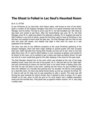 The Ghost is Foiled in Lac Seul's Haunted Room
By R. O. OTTEN
It was Christmas at Lac Seul Post, that historic place, well known to men of the North.
Quite a number of the Outpost managers had come in to spend Christmas with the Post
Manager and his family. The last to arrive was Mr. R. He had travelled over 200 miles by
dog team and cariole to get there. After the hand-shaking was over, Mr. M., the Post
Manager, drew Mr. R. aside and asked if he believed in ghosts. Mr. R. laughed and said he
didn't believe in any kind of spirits, except the kind they used to have at Christmas in the
old days, but wanted to know what the joke was. The Post Manager told him that he had
only one room left vacant, and nobody had slept in that room for years as it was
supposed to be haunted.
The story was that on two different occasions at the usual Christmas gathering of the
Outpost managers, there had been tragic endings to several guests who had occupied
that room. Both had died from having their throats cut from ear to ear—and no one had
slept there since. Mr. R. said he didn't believe in such nonsense as ghosts, and wanted to
be shown to the room, as he wanted to get a shave and clean-up before dinner. He said
any kind of a room would look good to him after sleeping in the snow for the past week.
The Post Manager showed him to the room which was situated at the rear of the large
dwelling house, away from the rest of the guests. Mr. R. had just laid out his "glad rags"
and was commencing to shave—he had the razor in his hand—when a feeling came over
him that he was not alone in the room. Looking into the mirror, he was horrified to see
there the reflection of a horrible face peering over his shoulder. He felt his wrist grasped
by a claw-like hand. His hand was being forced slowly up and up, towards his throat. Mr.
R. tried to call out for help, but he was powerless to utter a sound. The hand was still
forcing the razor towards his victim's throat, then it started to draw it across. Mr. R. gave
himself up for lost, when he felt the grip on his wrist loosen and a baffled expression
came over the horrible face. That ghost was up against modern science. Mr. R. was using
a safety razor.
 