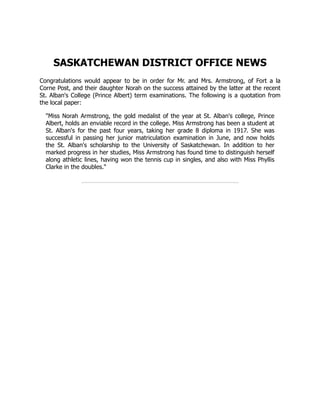 SASKATCHEWAN DISTRICT OFFICE NEWS
Congratulations would appear to be in order for Mr. and Mrs. Armstrong, of Fort a la
Corne Post, and their daughter Norah on the success attained by the latter at the recent
St. Alban's College (Prince Albert) term examinations. The following is a quotation from
the local paper:
"Miss Norah Armstrong, the gold medalist of the year at St. Alban's college, Prince
Albert, holds an enviable record in the college. Miss Armstrong has been a student at
St. Alban's for the past four years, taking her grade 8 diploma in 1917. She was
successful in passing her junior matriculation examination in June, and now holds
the St. Alban's scholarship to the University of Saskatchewan. In addition to her
marked progress in her studies, Miss Armstrong has found time to distinguish herself
along athletic lines, having won the tennis cup in singles, and also with Miss Phyllis
Clarke in the doubles."
 