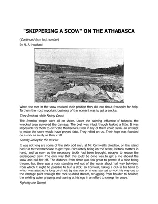 "SKIPPERING A SCOW" ON THE ATHABASCA
(Continued from last number)
By N. A. Howland
When the men in the scow realized their position they did not shout frenziedly for help.
To them the most important business of the moment was to get a smoke.
They Smoked While Facing Death
The frenzied people were all on shore. Under the calming influence of tobacco, the
wrecked crew surveyed the damage. The boat was intact though leaking a little. It was
impossible for them to extricate themselves. Even if any of them could swim, an attempt
to make the shore would have proved fatal. They relied on us. Their hope was founded
on a rock as surely as their craft.
Getting Ready for the Rescue
It was not long ere some of the sixty odd men, at Mr. Cornwall's direction, on the island
had run to the warehouse to get rope. Fortunately being on the scene, he took matters in
hand, and as soon as the necessary tackle had been brought, essayed to rescue the
endangered crew. The only way that this could be done was to get a line aboard the
scow and pull her off. The distance from shore was too great to permit of a rope being
thrown, but there was a rock standing well out of the water about half way between,
from which it might be possible to hurl a stick; so Cornwall, taking a club in his hand to
which was attached a long cord held by the men on shore, started to work his way out to
the vantage point through the rock-studded stream, struggling from boulder to boulder,
the swirling water gripping and tearing at his legs in an effort to sweep him away.
Fighting the Torrent
 