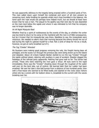 He was apparently oblivious to the tragedy being enacted within a hundred yards of him.
This man called down upon himself the contempt and scorn of all men present by
remaining inert, lazily fondling his spaniels whilst men's lives trembled in the balance. His
hand upon the rope would not perhaps have helped much, but we should at least have
known that he was a man. The sequel to his apathy was that next day he was deposited
on the main land below the rapids and where it was intimated to him that his company
was no longer desirable.
An All Night Mosquito Raid
Whether fired by a spirit of recklessness by the events of the day, or whether the writer
was too tired to return to his camp on the mainland with the men is of little consequence,
but be it known that his mosquito-bar was there. Needless to say, the mosquitoes were
victorious. We needed no alarm clock that morning because the enemy forced me out of
bed during the night to upbraid myself for a fool. Not a wink of sleep for me as a result;
however, we got an early breakfast out of it.
The Tug "Crester" Wrecked
My Russians were making good progress removing the rails, the freight having been all
portaged, and the scows run through the previous day were being drawn up to the Island
and reloaded. About 10 o'clock Captain Barber started to run the tug "Crester" through
the rapids without steam, steering with auxiliary in case of accident. Disaster dogged the
footsteps of the railroad party apparently. Nothing had gone well so far. The climax had
arrived. Those who were watching the river gave a shout. All eyes went to the rapid
immediately; there was the "Crester" shooting down through the roughest of the water
well over on the land side, out of control. We learned later that her rudder had been
smashed. We saw her take a few bad bumps from a distance of two hundred yards; then
with a final heave she seemed to be lifted bodily and dashed on the rocks close inshore
where she lay a wreck with her bottom stove in, broadside to the current with the waves
breaking over her.
 
