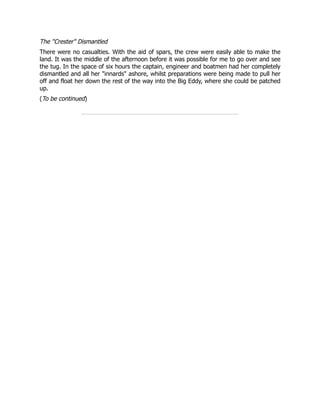 The "Crester" Dismantled
There were no casualties. With the aid of spars, the crew were easily able to make the
land. It was the middle of the afternoon before it was possible for me to go over and see
the tug. In the space of six hours the captain, engineer and boatmen had her completely
dismantled and all her "innards" ashore, whilst preparations were being made to pull her
off and float her down the rest of the way into the Big Eddy, where she could be patched
up.
(To be continued)
 
