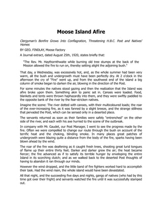 Moose Island Afire
Clergyman's Bonfire Grows Into Conflagration, Threatening H.B.C. Post and Natives'
Homes
BY GEO. FINDLAY, Moose Factory
A Journal extract, dated August 25th, 1920, states briefly that:
"The Rev. Mr. Haythornthwaite while burning old tree stumps at the back of the
Mission allowed the fire to run on, thereby setting alight the adjoining bush."
That day, a Wednesday, was excessively hot, and, as the whole summer had been very
warm, all the bush and undergrowth must have been perfectly dry. At 2 o'clock in the
afternoon the cry of "Fire" went up, and from the southwest end of the island a big
column of smoke began to darken the air, blowing in the direction of the Post.
For some minutes the natives stood gazing and then the realization that the Island was
afire broke upon them. Something akin to panic set in. Canoes were loaded. Food,
blankets and tents were thrown haphazardly into them, and they were swiftly paddled to
the opposite bank of the river by the fear-stricken natives.
Imagine the scene: The river dotted with canoes, with their multicoloured loads; the roar
of the ever-increasing fire, as it was fanned by a slight breeze, and the strange stillness
that pervaded the Post, which can be sensed only in a deserted place.
The servants returned as soon as their families were safely "entrenched" on the other
side of the river, and each with his axe hurried to the scene of the outbreak.
In company with Mr. Gaudet, our Post Manager, I went to see the progress made by the
fire. Often we were compelled to change our route through the bush on account of the
terrific heat and the choking, blinding smoke. In many places great patches of
undergrowth were blazing quite a distance from the body of the fire, sparks having been
blown ahead by the wind.
The roar of the fire was deafening as it caught fresh trees, shooting great lurid tongues
of flame up their entire thirty feet. Darker and darker grew the air; the heat became
fiercer; the fire advanced as if to satisfy its terrible hunger by enveloping the entire
Island in its scorching clutch; and as we walked back to the deserted Post thoughts of
having to abandon it ran through our minds.
However the wind dropped, and the little band of fire fighters worked hard to accomplish
their task. Had the wind risen, the whole island would have been devastated.
All that night, and the succeeding five days and nights, gangs of natives (who had by this
time got over their fright) and servants watched the fire until it was successfully stamped
out.
 