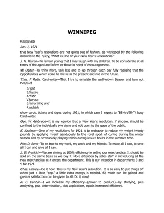 WINNIPEG
RESOLVED
Jan. 1, 1921
that New Year's resolutions are not going out of fashion, as witnessed by the following
answers to the query, "What is One of your New Year's Resolutions."
J. H. Pearen—To remain young that I may laugh with my children. To be considerate at all
times of the aged and infirm or those in need of encouragement.
W. Ogden—To think more, talk less and to go through each day fully realizing that the
opportunities which come to me lie in the present and not in the future.
Thos. F. Reith, Card-writer—That I try to emulate the well-known Beaver and turn out
heaps of
Bright
Effective
Artistic
Vigorous
Enterprising and
Readable
show cards, tickets and signs during 1921, in which case I expect to "BE-A-VER-"Y busy
Card-writer.
Geo. W. Ashbrook—It is my opinion that a New Year's resolution, if sincere, should be
confined to the individual's eye alone and not open to the gaze of the public.
S. Kaufman—One of my resolutions for 1921 is to endeavor to reduce my weight twenty
pounds by applying myself assiduously to the royal sport of curling during the winter
season and by strenuously playing tennis during leisure hours in the summer time.
Miss D. Bens—To be true to my word, my work and my friends. To make all I can, to save
all I can and give all I can.
J. W. Frankish—We are aiming at 100% efficiency in selling our merchandise. It should be
sold on the same basis as we buy it. More attention by sales staff in introducing all the
new merchandise as it enters the department. This is our intention in departments 3 and
5 for 1921.
Chas. Healey—Do it now! This is my New Year's resolution. It is so easy to put things off
when just a little "pep," a little extra energy is needed. So much can be gained and
greater satisfaction can be given to all. Do it now!
A. C. Dunbar—I will increase my efficiency—(power to produce)—by studying, plus
analyzing, plus determination, plus application, equals increased efficiency.
 