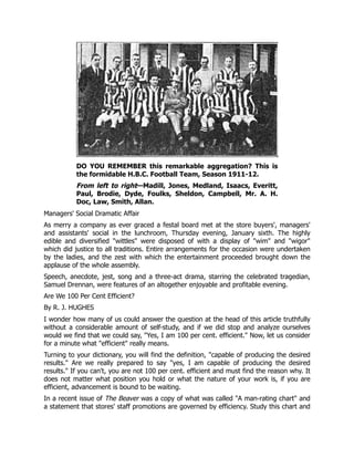 DO YOU REMEMBER this remarkable aggregation? This is
the formidable H.B.C. Football Team, Season 1911-12.
From left to right—Madill, Jones, Medland, Isaacs, Everitt,
Paul, Brodie, Dyde, Foulks, Sheldon, Campbell, Mr. A. H.
Doc, Law, Smith, Allan.
Managers' Social Dramatic Affair
As merry a company as ever graced a festal board met at the store buyers', managers'
and assistants' social in the lunchroom, Thursday evening, January sixth. The highly
edible and diversified "wittles" were disposed of with a display of "wim" and "wigor"
which did justice to all traditions. Entire arrangements for the occasion were undertaken
by the ladies, and the zest with which the entertainment proceeded brought down the
applause of the whole assembly.
Speech, anecdote, jest, song and a three-act drama, starring the celebrated tragedian,
Samuel Drennan, were features of an altogether enjoyable and profitable evening.
Are We 100 Per Cent Efficient?
By R. J. HUGHES
I wonder how many of us could answer the question at the head of this article truthfully
without a considerable amount of self-study, and if we did stop and analyze ourselves
would we find that we could say, "Yes, I am 100 per cent. efficient." Now, let us consider
for a minute what "efficient" really means.
Turning to your dictionary, you will find the definition, "capable of producing the desired
results." Are we really prepared to say "yes, I am capable of producing the desired
results." If you can't, you are not 100 per cent. efficient and must find the reason why. It
does not matter what position you hold or what the nature of your work is, if you are
efficient, advancement is bound to be waiting.
In a recent issue of The Beaver was a copy of what was called "A man-rating chart" and
a statement that stores' staff promotions are governed by efficiency. Study this chart and
 