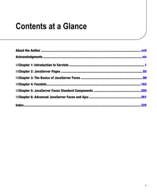 v
Contents at a Glance
About the Author ..............................................................................................................xvii
Acknowledgments.............................................................................................................xix
Chapter 1: Introduction to Servlets
N ...................................................................................1
Chapter 2: JavaServer Pages
N ..........................................................................................55
Chapter 3: The Basics of JavaServer Faces
N ....................................................................99
Chapter 4: Facelets
N ........................................................................................................163
Chapter 5: JavaServer Faces Standard Components
N ....................................................205
Chapter 6: Advanced JavaServer Faces and Ajax
N .........................................................261
Index.................................................................................................................................325
 