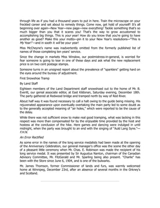 through life as if you had a thousand years to put in here. Train the microscope on your
freckled career and set about to remedy things. Come now, get hold of yourself! It's all
beginning over again—New Year—new page—new everything! Tackle something that's so
much bigger than you that it scares you! That's the way to grow accustomed to
accomplishing big things. This is your year! How do you know that you're going to have
another as good? Make this your motto—pin it to your New Year's resolutions—"This is
My Year!"—and in sooth it will be your year!
Miss McCheyne's name was inadvertently omitted from the formerly published list of
names of those completing ten years' service.
Since the change in markets Miss Winslow, our postmistress-in-general, is worried for
fear someone is going to tear in one of these days and ask what the new replacement
price is on two cent postage stamps.
Someone turns in an unsigned report about the prevalence of "sparklers" getting hard on
the eyes around the bureau of adjustment.
First Snowshoe Tramp
By Land Staff
Eighteen members of the Land Department staff snowshoed out to the home of Mr. B.
Everitt, our genial associate editor, at East Kildonan, Saturday evening, December 18th.
The party gathered at Redwood bridge and tramped north by way of Red River.
About half way it was found necessary to call a halt owing to the guide being missing. His
rejuvenated appearance upon eventually overtaking the main party led to some doubt as
to the generally accepted meaning of "air holes," which were reported to be the cause of
the delay.
While there was not sufficient snow to make real good tramping, what was lacking in this
respect was more than compensated for by the enjoyable time provided by the host and
hostess at the conclusion of the hike. Here games and dancing were indulged in until
midnight, when the party was brought to an end with the singing of "Auld Lang Syne."—
F.H.N.
An Error Rectified
As some error in the names of the long service medalists had been made at the opening
of the Anniversary Celebration, our general manager's office was the scene the other day
of a pleasant little ceremony when Mr. Chas. E. Robinson was made the recipient of his
long service medal. It was presented by Sir Augustus Nanton, chairman of the Canadian
Advisory Committee, Mr. FitzGerald and Mr. Sparling being also present. "Charlie" has
been with the Store since June 6, 1904, and is one of the bulwarks.
Mr. James Thomson, former Commissioner of lands and furs, was warmly welcomed
home at Winnipeg, December 23rd, after an absence of several months in the Orkney's
and Scotland.
 