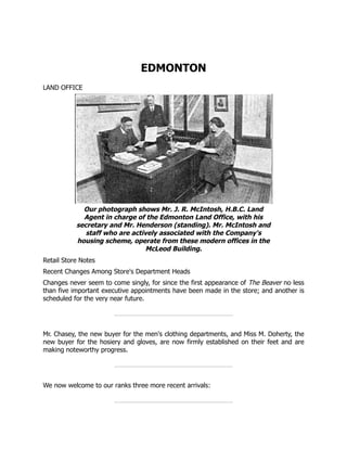 EDMONTON
LAND OFFICE
Our photograph shows Mr. J. R. McIntosh, H.B.C. Land
Agent in charge of the Edmonton Land Office, with his
secretary and Mr. Henderson (standing). Mr. McIntosh and
staff who are actively associated with the Company's
housing scheme, operate from these modern offices in the
McLeod Building.
Retail Store Notes
Recent Changes Among Store's Department Heads
Changes never seem to come singly, for since the first appearance of The Beaver no less
than five important executive appointments have been made in the store; and another is
scheduled for the very near future.
Mr. Chasey, the new buyer for the men's clothing departments, and Miss M. Doherty, the
new buyer for the hosiery and gloves, are now firmly established on their feet and are
making noteworthy progress.
We now welcome to our ranks three more recent arrivals:
 
