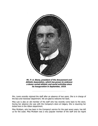 Mr. P. A. Stone, president of the Amusement and
Athletic Association, which has grown to embrace
a dozen varied athletic and social activities since
its inauguration in September, 1919.
Mrs. Lewis recently rejoined the staff after an absence of two years. She is in charge of
the lace and neckwear department. We are glad to welcome her back.
Miss Law is also an old member of the staff who has recently come back to the store.
During her absence she was with the Company's store at Calgary. She is resuming her
duties here in the ribbon department.
Miss McAdam, who has been in the Company's service for the past seven years, has left
us for the coast. Miss McAdam was a very popular member of the staff and we regret
 
