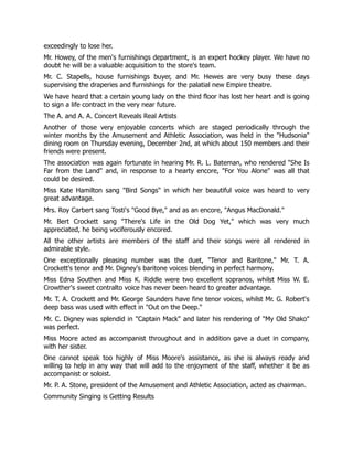 exceedingly to lose her.
Mr. Howey, of the men's furnishings department, is an expert hockey player. We have no
doubt he will be a valuable acquisition to the store's team.
Mr. C. Stapells, house furnishings buyer, and Mr. Hewes are very busy these days
supervising the draperies and furnishings for the palatial new Empire theatre.
We have heard that a certain young lady on the third floor has lost her heart and is going
to sign a life contract in the very near future.
The A. and A. A. Concert Reveals Real Artists
Another of those very enjoyable concerts which are staged periodically through the
winter months by the Amusement and Athletic Association, was held in the "Hudsonia"
dining room on Thursday evening, December 2nd, at which about 150 members and their
friends were present.
The association was again fortunate in hearing Mr. R. L. Bateman, who rendered "She Is
Far from the Land" and, in response to a hearty encore, "For You Alone" was all that
could be desired.
Miss Kate Hamilton sang "Bird Songs" in which her beautiful voice was heard to very
great advantage.
Mrs. Roy Carbert sang Tosti's "Good Bye," and as an encore, "Angus MacDonald."
Mr. Bert Crockett sang "There's Life in the Old Dog Yet," which was very much
appreciated, he being vociferously encored.
All the other artists are members of the staff and their songs were all rendered in
admirable style.
One exceptionally pleasing number was the duet, "Tenor and Baritone," Mr. T. A.
Crockett's tenor and Mr. Digney's baritone voices blending in perfect harmony.
Miss Edna Southen and Miss K. Riddle were two excellent sopranos, whilst Miss W. E.
Crowther's sweet contralto voice has never been heard to greater advantage.
Mr. T. A. Crockett and Mr. George Saunders have fine tenor voices, whilst Mr. G. Robert's
deep bass was used with effect in "Out on the Deep."
Mr. C. Digney was splendid in "Captain Mack" and later his rendering of "My Old Shako"
was perfect.
Miss Moore acted as accompanist throughout and in addition gave a duet in company,
with her sister.
One cannot speak too highly of Miss Moore's assistance, as she is always ready and
willing to help in any way that will add to the enjoyment of the staff, whether it be as
accompanist or soloist.
Mr. P. A. Stone, president of the Amusement and Athletic Association, acted as chairman.
Community Singing is Getting Results
 