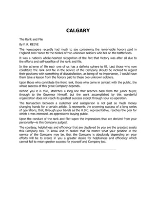 CALGARY
The Rank and File
By F. R. REEVE
The newspapers recently had much to say concerning the remarkable honors paid in
England and France to the bodies of two unknown soldiers who fell on the battlefields.
It was a nation's whole-hearted recognition of the fact that Victory was after all due to
the efforts and self-sacrifice of the rank and file.
In the scheme of life each one of us has a definite sphere to fill. Lest those who now
constitute the rank and file in the service of the Company should be inclined to regard
their positions with something of dissatisfaction, as being of no importance, I would have
them take a lesson from the honors paid to these two unknown soldiers.
Upon those who constitute the front rank, those who come in contact with the public, the
whole success of this great Company depends.
Behind you it is true, stretches a long line that reaches back from the junior buyer,
through to the Governor himself, but the work accomplished by this wonderful
organization does not reach its greatest success except through your co-operation.
The transaction between a customer and salesperson is not just so much money
changing hands for a certain article. It represents the crowning success of a long series
of operations, that, through your hands as the H.B.C. representative, reaches the goal for
which it was intended, an appreciative buying public.
Upon the conduct of the rank and file—upon the impressions that are derived from your
personality—is this Company judged.
The courtesy, helpfulness and efficiency that are displayed by you are the greatest assets
this Company has. To know and to realize that no matter what your position in the
service of the Company may be, that the Company is absolutely depending on your
efforts will be to create in you a greater desire for helpfulness and efficiency which
cannot fail to mean greater success for yourself and Company too.
 