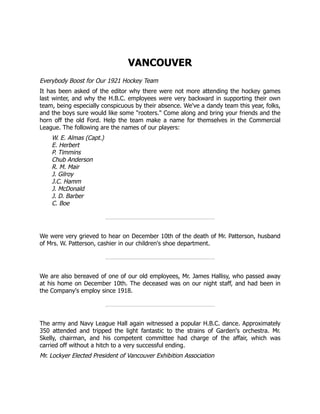 VANCOUVER
Everybody Boost for Our 1921 Hockey Team
It has been asked of the editor why there were not more attending the hockey games
last winter, and why the H.B.C. employees were very backward in supporting their own
team, being especially conspicuous by their absence. We've a dandy team this year, folks,
and the boys sure would like some "rooters." Come along and bring your friends and the
horn off the old Ford. Help the team make a name for themselves in the Commercial
League. The following are the names of our players:
W. E. Almas (Capt.)
E. Herbert
P. Timmins
Chub Anderson
R. M. Mair
J. Gilroy
J.C. Hamm
J. McDonald
J. D. Barber
C. Boe
We were very grieved to hear on December 10th of the death of Mr. Patterson, husband
of Mrs. W. Patterson, cashier in our children's shoe department.
We are also bereaved of one of our old employees, Mr. James Hallisy, who passed away
at his home on December 10th. The deceased was on our night staff, and had been in
the Company's employ since 1918.
The army and Navy League Hall again witnessed a popular H.B.C. dance. Approximately
350 attended and tripped the light fantastic to the strains of Garden's orchestra. Mr.
Skelly, chairman, and his competent committee had charge of the affair, which was
carried off without a hitch to a very successful ending.
Mr. Lockyer Elected President of Vancouver Exhibition Association
 