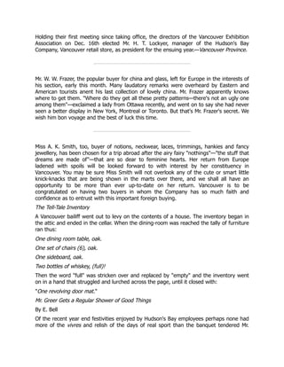 Holding their first meeting since taking office, the directors of the Vancouver Exhibition
Association on Dec. 16th elected Mr. H. T. Lockyer, manager of the Hudson's Bay
Company, Vancouver retail store, as president for the ensuing year.—Vancouver Province.
Mr. W. W. Frazer, the popular buyer for china and glass, left for Europe in the interests of
his section, early this month. Many laudatory remarks were overheard by Eastern and
American tourists anent his last collection of lovely china. Mr. Frazer apparently knows
where to get them. "Where do they get all these pretty patterns—there's not an ugly one
among them"—exclaimed a lady from Ottawa recently, and went on to say she had never
seen a better display in New York, Montreal or Toronto. But that's Mr. Frazer's secret. We
wish him bon voyage and the best of luck this time.
Miss A. K. Smith, too, buyer of notions, neckwear, laces, trimmings, hankies and fancy
jewellery, has been chosen for a trip abroad after the airy fairy "nothings"—"the stuff that
dreams are made of"—that are so dear to feminine hearts. Her return from Europe
ladened with spoils will be looked forward to with interest by her constituency in
Vancouver. You may be sure Miss Smith will not overlook any of the cute or smart little
knick-knacks that are being shown in the marts over there, and we shall all have an
opportunity to be more than ever up-to-date on her return. Vancouver is to be
congratulated on having two buyers in whom the Company has so much faith and
confidence as to entrust with this important foreign buying.
The Tell-Tale Inventory
A Vancouver bailiff went out to levy on the contents of a house. The inventory began in
the attic and ended in the cellar. When the dining-room was reached the tally of furniture
ran thus:
One dining room table, oak.
One set of chairs (6), oak.
One sideboard, oak.
Two bottles of whiskey, (full)!
Then the word "full" was stricken over and replaced by "empty" and the inventory went
on in a hand that struggled and lurched across the page, until it closed with:
"One revolving door mat."
Mr. Greer Gets a Regular Shower of Good Things
By E. Bell
Of the recent year end festivities enjoyed by Hudson's Bay employees perhaps none had
more of the vivres and relish of the days of real sport than the banquet tendered Mr.
 