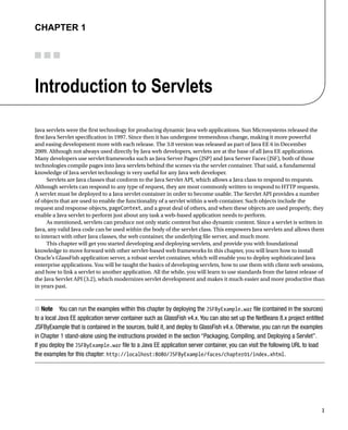 1
CHAPTER 1
Introduction to Servlets
Java servlets were the first technology for producing dynamic Java web applications. Sun Microsystems released the
first Java Servlet specification in 1997. Since then it has undergone tremendous change, making it more powerful
and easing development more with each release. The 3.0 version was released as part of Java EE 6 in December
2009. Although not always used directly by Java web developers, servlets are at the base of all Java EE applications.
Many developers use servlet frameworks such as Java Server Pages (JSP) and Java Server Faces (JSF), both of those
technologies compile pages into Java servlets behind the scenes via the servlet container. That said, a fundamental
knowledge of Java servlet technology is very useful for any Java web developer.
Servlets are Java classes that conform to the Java Servlet API, which allows a Java class to respond to requests.
Although servlets can respond to any type of request, they are most commonly written to respond to HTTP requests.
A servlet must be deployed to a Java servlet container in order to become usable. The Servlet API provides a number
of objects that are used to enable the functionality of a servlet within a web container. Such objects include the
request and response objects, pageContext, and a great deal of others, and when these objects are used properly, they
enable a Java servlet to perform just about any task a web-based application needs to perform.
As mentioned, servlets can produce not only static content but also dynamic content. Since a servlet is written in
Java, any valid Java code can be used within the body of the servlet class. This empowers Java servlets and allows them
to interact with other Java classes, the web container, the underlying file server, and much more.
This chapter will get you started developing and deploying servlets, and provide you with foundational
knowledge to move forward with other servlet-based web frameworks In this chapter, you will learn how to install
Oracle’s GlassFish application server, a robust servlet container, which will enable you to deploy sophisticated Java
enterprise applications. You will be taught the basics of developing servlets, how to use them with client web sessions,
and how to link a servlet to another application. All the while, you will learn to use standards from the latest release of
the Java Servlet API (3.2), which modernizes servlet development and makes it much easier and more productive than
in years past.
Note
N You can run the examples within this chapter by deploying the JSFByExample.war file (contained in the sources)
to a local Java EE application server container such as GlassFish v4.x. You can also set up the NetBeans 8.x project entitled
JSFByExample that is contained in the sources, build it, and deploy to GlassFish v4.x. Otherwise, you can run the examples
in Chapter 1 stand-alone using the instructions provided in the section “Packaging, Compiling, and Deploying a Servlet”.
If you deploy the JSFByExample.war file to a Java EE application server container, you can visit the following URL to load
the examples for this chapter: http://localhost:8080/JSFByExample/faces/chapter01/index.xhtml.
 