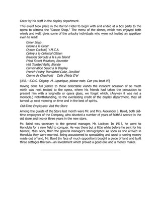Greer by his staff in the display department.
This event took place in the Barron Hotel to begin with and ended at a box party to the
opera to witness the "Dance Shop." The menu of the dinner, which was enjoyed both
wisely and well, gives some of the unlucky individuals who were not invited an appetizer
even to read:
Greer Soup
Goose a la Greer
Oyster Cocktail, Y.M.C.A.
Celery a la Celestial Citizen
Brussels Sprouts a la Lulu Island
Fried Sweet Potatoes, Brunette
Hot Toasted Rolls, Blonde
Combination Salad a la Display
French Pastry Translated Cake, Devilled
Creme de Chaufroid Cafe d'Hots D'el
(N.B.—S.O.S. Calgary. M. Laparique, please note. Can you beat it?)
Having done full justice to these delectable viands the innocent occasion of so much
mirth was next trotted to the opera, where his friends had taken the precaution to
present him with a lorgnette or opera glass, we forget which. (Anyway it was not a
monocle.) Notwithstanding, to the everlasting credit of the display department, they all
turned up next morning on time and in the best of spirits.
Old-Time Employees Visit the Store
Among the guests of the Store last month were Mr. and Mrs. Alexander J. Baird, both old-
time employees of the Company, who devoted a number of years of faithful service in the
old store and two or three years in the new store.
Mr. Baird was secretary to the general manager, Mr. Lockyer. In 1917, he went to
Honolulu for a new field to conquer. He was there but a little while before he sent for his
fiancee, Miss Beck, then the general manager's stenographer. As soon as she arrived in
Honolulu they were married. Being accustomed to speculating and used to seeing money
made out of land, Mr. Baird (in face of much opposition) bought a piece of land and built
three cottages thereon—an investment which proved a good one and a money maker.
 