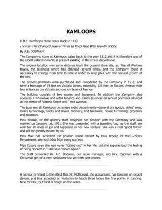 KAMLOOPS
H.B.C. Kamloops Store Dates Back to 1812
Location Has Changed Several Times to Keep Pace With Growth of City
By A.E. DODMAN
The Company's store at Kamloops dates back to the year 1812 and it is therefore one of
the oldest establishments at present existing in the stores department.
The original location was some distance from the present store site, as, like all Western
towns, the business centre has changed several times, and the Company found it
necessary to change from time to time in order to keep pace with the natural growth of
the city.
The present premises were purchased and remodelled by the Company in 1911, and
have a frontage of 75 feet on Victoria Street, extending 125 feet on Second Avenue with
two entrances on Victoria and one on Second Avenue.
The building consists of two stories and basement. In addition the Company also
operates a wholesale and retail tobacco and candy business on rented premises situated
at the corner of Victoria Street and Third Avenue.
The business at Kamloops comprises eight departments—general dry goods, ladies' wear,
men's furnishings, boots and shoes, crockery and hardware, house furnishing, groceries
and tobaccos.
Miss Brooke, of the grocery staff, resigned her position with the Company and was
married on January 1st, 1921. She was presented with a travelling bag by the staff. We
wish her all kinds of joy and happiness in her new venture. She was a real "good fellow"
and will be greatly missed by us.
Miss Muir has accepted the position made vacant by Miss Brooke of the Grocery
Department. We wish Miss Muir every success.
Miss Cozens says she was never "locked out" in her life, but she experienced the feeling
of being "locked in." She says "never again."
The Staff presented Mr. A.E. Dodman, our store manager, and Mrs. Dodman with a
Christmas gift of a very handsome tea set with best wishes.
A rumour is heard to the effect that Mr. McDonald, the accountant, has become an expert
dancer, and has accepted an invitation to teach three ladies the fine points in dancing.
Nice for Mac, but kind of tough on the ladies.
 