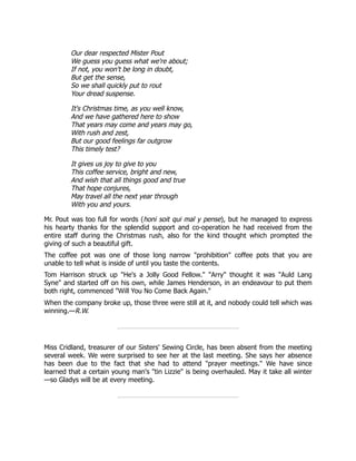 Our dear respected Mister Pout
We guess you guess what we're about;
If not, you won't be long in doubt,
But get the sense,
So we shall quickly put to rout
Your dread suspense.
It's Christmas time, as you well know,
And we have gathered here to show
That years may come and years may go,
With rush and zest,
But our good feelings far outgrow
This timely test?
It gives us joy to give to you
This coffee service, bright and new,
And wish that all things good and true
That hope conjures,
May travel all the next year through
With you and yours.
Mr. Pout was too full for words (honi soit qui mal y pense), but he managed to express
his hearty thanks for the splendid support and co-operation he had received from the
entire staff during the Christmas rush, also for the kind thought which prompted the
giving of such a beautiful gift.
The coffee pot was one of those long narrow "prohibition" coffee pots that you are
unable to tell what is inside of until you taste the contents.
Tom Harrison struck up "He's a Jolly Good Fellow." "Arry" thought it was "Auld Lang
Syne" and started off on his own, while James Henderson, in an endeavour to put them
both right, commenced "Will You No Come Back Again."
When the company broke up, those three were still at it, and nobody could tell which was
winning.—R.W.
Miss Cridland, treasurer of our Sisters' Sewing Circle, has been absent from the meeting
several week. We were surprised to see her at the last meeting. She says her absence
has been due to the fact that she had to attend "prayer meetings." We have since
learned that a certain young man's "tin Lizzie" is being overhauled. May it take all winter
—so Gladys will be at every meeting.
 