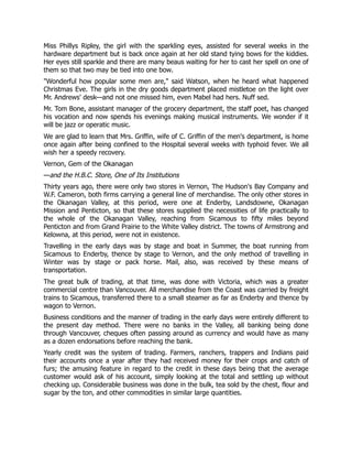 Miss Phillys Ripley, the girl with the sparkling eyes, assisted for several weeks in the
hardware department but is back once again at her old stand tying bows for the kiddies.
Her eyes still sparkle and there are many beaus waiting for her to cast her spell on one of
them so that two may be tied into one bow.
"Wonderful how popular some men are," said Watson, when he heard what happened
Christmas Eve. The girls in the dry goods department placed mistletoe on the light over
Mr. Andrews' desk—and not one missed him, even Mabel had hers. Nuff sed.
Mr. Tom Bone, assistant manager of the grocery department, the staff poet, has changed
his vocation and now spends his evenings making musical instruments. We wonder if it
will be jazz or operatic music.
We are glad to learn that Mrs. Griffin, wife of C. Griffin of the men's department, is home
once again after being confined to the Hospital several weeks with typhoid fever. We all
wish her a speedy recovery.
Vernon, Gem of the Okanagan
—and the H.B.C. Store, One of Its Institutions
Thirty years ago, there were only two stores in Vernon, The Hudson's Bay Company and
W.F. Cameron, both firms carrying a general line of merchandise. The only other stores in
the Okanagan Valley, at this period, were one at Enderby, Landsdowne, Okanagan
Mission and Penticton, so that these stores supplied the necessities of life practically to
the whole of the Okanagan Valley, reaching from Sicamous to fifty miles beyond
Penticton and from Grand Prairie to the White Valley district. The towns of Armstrong and
Kelowna, at this period, were not in existence.
Travelling in the early days was by stage and boat in Summer, the boat running from
Sicamous to Enderby, thence by stage to Vernon, and the only method of travelling in
Winter was by stage or pack horse. Mail, also, was received by these means of
transportation.
The great bulk of trading, at that time, was done with Victoria, which was a greater
commercial centre than Vancouver. All merchandise from the Coast was carried by freight
trains to Sicamous, transferred there to a small steamer as far as Enderby and thence by
wagon to Vernon.
Business conditions and the manner of trading in the early days were entirely different to
the present day method. There were no banks in the Valley, all banking being done
through Vancouver, cheques often passing around as currency and would have as many
as a dozen endorsations before reaching the bank.
Yearly credit was the system of trading. Farmers, ranchers, trappers and Indians paid
their accounts once a year after they had received money for their crops and catch of
furs; the amusing feature in regard to the credit in these days being that the average
customer would ask of his account, simply looking at the total and settling up without
checking up. Considerable business was done in the bulk, tea sold by the chest, flour and
sugar by the ton, and other commodities in similar large quantities.
 