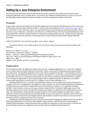 CHAPTER 1 N INTRODUCTION TO SERVLETS
2
Setting Up a Java Enterprise Environment
You’ll need an environment in which to experiment with servlets, and then later with JavaServer Faces. Oracle’s
GlassFish application server is a good choice, as it is the Java EE 7 Reference Impementation. It’s easy to set up, and
the following example will get you started and ready to run all the subsequent examples in the book.
Example
To get started, ownload and install Oracle’s GlassFish application server from the GlassFish web site. The version used
for this book is the open source edition, release 4.1, and it can be downloaded from http://glassfish.java.net/ in
the “Download” section. Select the .zip or .tar.gz download format, and decompress the downloaded files within a
directory on your workstation. I will refer to that directory as /JAVA_DEV/GlassFish. The GlassFish distribution comes
prepackaged with a domain so that developers can get up and running quickly. Once the .zip file has been unpacked,
you can start the domain by opening a command prompt or terminal and starting GlassFish using the following
statement:
/PATH_TO_GLASSFISH /GlassFish/bin/asadmin start-domain domain1
The domain will start, and it will be ready for use. You will see output from the server that looks similar to the
following:
Waiting for domain1 to start ............
Successfully started the domain : domain1
domain Location: /PATH_TO_GLASSFISH/glassfish/domains/domain1
Log File: /PATH_TO_GLASSFISH/glassfish/domains/domain1/logs/server.log
Admin Port: 4848
Command start-domain executed successfully.
Explanation
The development of Java EE applications begins with a Java EE–compliant application server. A Java EE–compliant
server contains all the essential components to provide a robust environment for deploying and hosting enterprise
Java applications. The GlassFish application server is the industry standard for Java EE 7. As of GlassFish 4.0, there is
only an open sourced distribution of the server available, meaning that it is not possible to purchase Oracle support
for GlassFish. However, in a production environment, you may want to consider purchasing GlassFish 4.x support
from a third-party organization so that technical support will be available if needed. An alternative is to utilize a
commercially supported server that is Java EE 7 compliant, such as Oracle WebLogic 12.1.x.
Installing GlassFish is easy. It consists of downloading an archive and uncompressing it on your development
machine. Once you’ve completed this, the application server will make use of your locally installed Java development
kit (JDK) when it is started. JDK 8 is supported for use with GlassFish as of release 4.1. For GlassFish 4.0, please
use JDK 7. Once the server starts, you can open a browser and go to http://localhost:4848 to gain access to the
GlassFish administrative console. Most Java EE developers who deploy on GlassFish use the administrative console
often. The administrative console provides developers with the tools needed to deploy web applications, register
databases with Java Naming and Directory Interface (JNDI), set up security realms for a domain, and do much more.
You should take some time to become familiar with the administrative console because the more you know about it,
the easier it will be to maintain your Java EE environment.
Installing the GlassFish application server is the first step toward developing Java applications for the enterprise.
While other applications servers such as JBoss WildFly, Apache TomEE, and WebLogic are very well adopted,
GlassFish offers developers a solid environment that is suitable for production use and easy to learn. It also has the
bonus of being an open source application server and the reference implementation for Java EE 7.
 