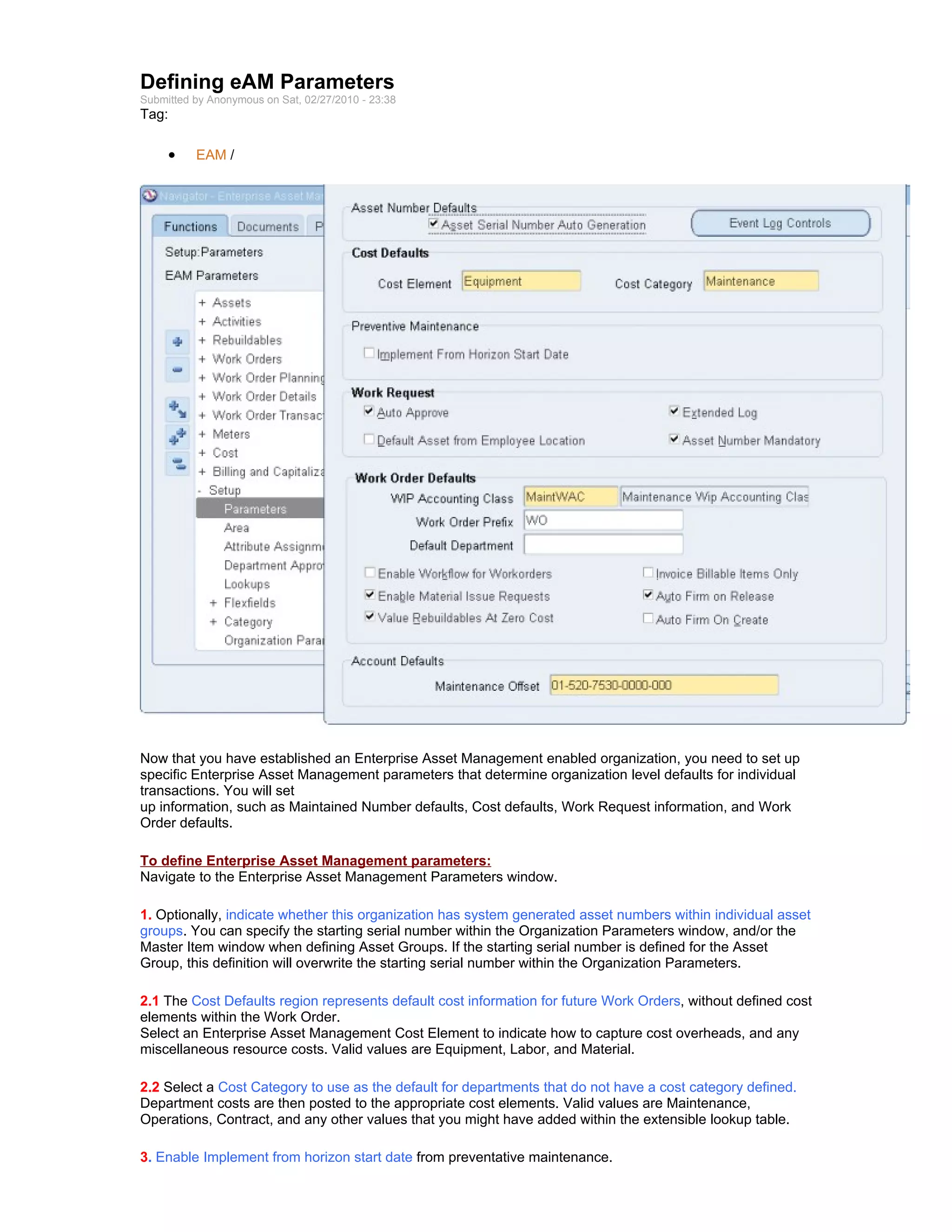Defining eAM Parameters
Submitted by Anonymous on Sat, 02/27/2010 - 23:38
Tag:

     •    EAM /




Now that you have established an Enterprise Asset Management enabled organization, you need to set up
specific Enterprise Asset Management parameters that determine organization level defaults for individual
transactions. You will set
up information, such as Maintained Number defaults, Cost defaults, Work Request information, and Work
Order defaults.

To define Enterprise Asset Management parameters:
Navigate to the Enterprise Asset Management Parameters window.

1. Optionally, indicate whether this organization has system generated asset numbers within individual asset
groups. You can specify the starting serial number within the Organization Parameters window, and/or the
Master Item window when defining Asset Groups. If the starting serial number is defined for the Asset
Group, this definition will overwrite the starting serial number within the Organization Parameters.

2.1 The Cost Defaults region represents default cost information for future Work Orders, without defined cost
elements within the Work Order.
Select an Enterprise Asset Management Cost Element to indicate how to capture cost overheads, and any
miscellaneous resource costs. Valid values are Equipment, Labor, and Material.

2.2 Select a Cost Category to use as the default for departments that do not have a cost category defined.
Department costs are then posted to the appropriate cost elements. Valid values are Maintenance,
Operations, Contract, and any other values that you might have added within the extensible lookup table.

3. Enable Implement from horizon start date from preventative maintenance.
 