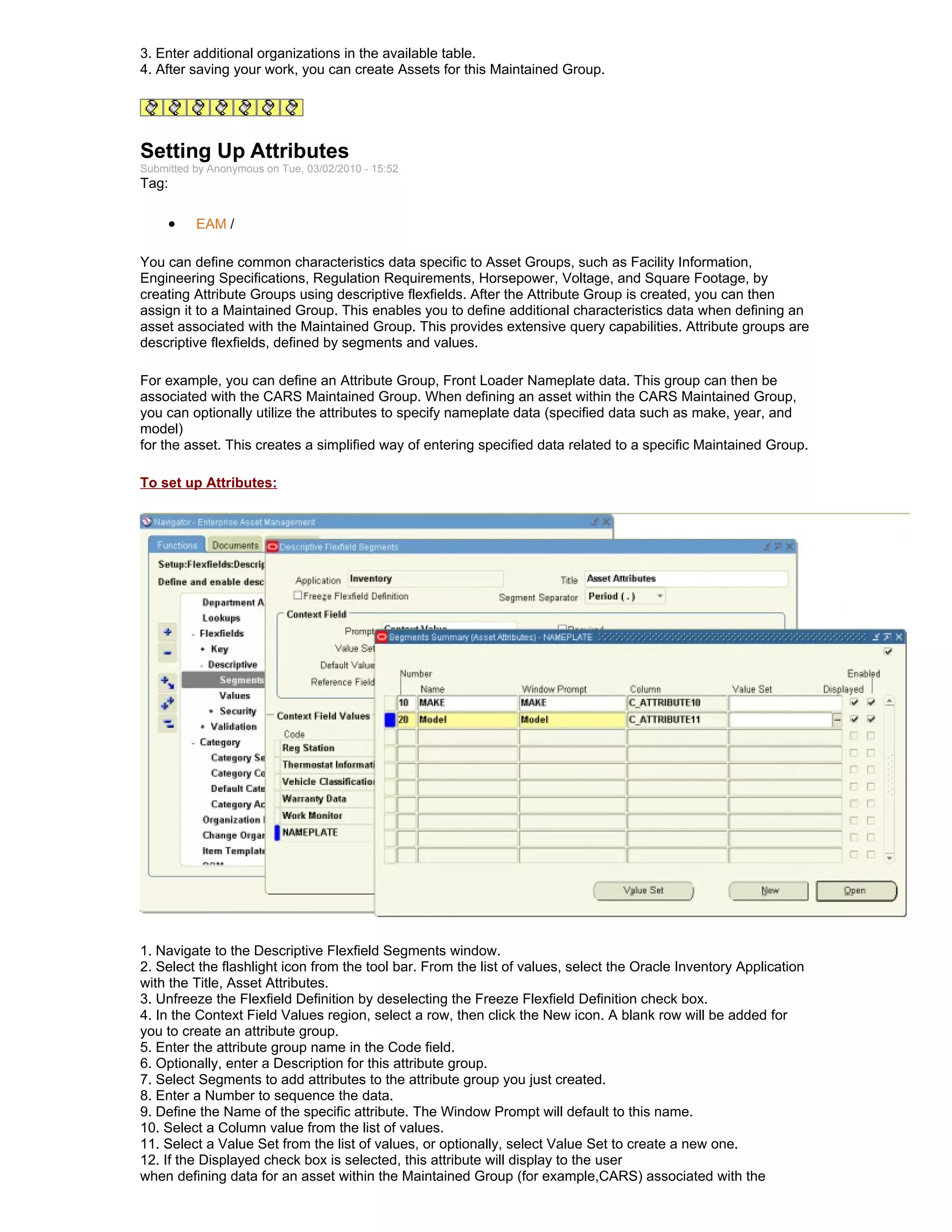 3. Enter additional organizations in the available table.
4. After saving your work, you can create Assets for this Maintained Group.




Setting Up Attributes
Submitted by Anonymous on Tue, 03/02/2010 - 15:52
Tag:

     •    EAM /

You can define common characteristics data specific to Asset Groups, such as Facility Information,
Engineering Specifications, Regulation Requirements, Horsepower, Voltage, and Square Footage, by
creating Attribute Groups using descriptive flexfields. After the Attribute Group is created, you can then
assign it to a Maintained Group. This enables you to define additional characteristics data when defining an
asset associated with the Maintained Group. This provides extensive query capabilities. Attribute groups are
descriptive flexfields, defined by segments and values.

For example, you can define an Attribute Group, Front Loader Nameplate data. This group can then be
associated with the CARS Maintained Group. When defining an asset within the CARS Maintained Group,
you can optionally utilize the attributes to specify nameplate data (specified data such as make, year, and
model)
for the asset. This creates a simplified way of entering specified data related to a specific Maintained Group.

To set up Attributes:




1. Navigate to the Descriptive Flexfield Segments window.
2. Select the flashlight icon from the tool bar. From the list of values, select the Oracle Inventory Application
with the Title, Asset Attributes.
3. Unfreeze the Flexfield Definition by deselecting the Freeze Flexfield Definition check box.
4. In the Context Field Values region, select a row, then click the New icon. A blank row will be added for
you to create an attribute group.
5. Enter the attribute group name in the Code field.
6. Optionally, enter a Description for this attribute group.
7. Select Segments to add attributes to the attribute group you just created.
8. Enter a Number to sequence the data.
9. Define the Name of the specific attribute. The Window Prompt will default to this name.
10. Select a Column value from the list of values.
11. Select a Value Set from the list of values, or optionally, select Value Set to create a new one.
12. If the Displayed check box is selected, this attribute will display to the user
when defining data for an asset within the Maintained Group (for example,CARS) associated with the
 
