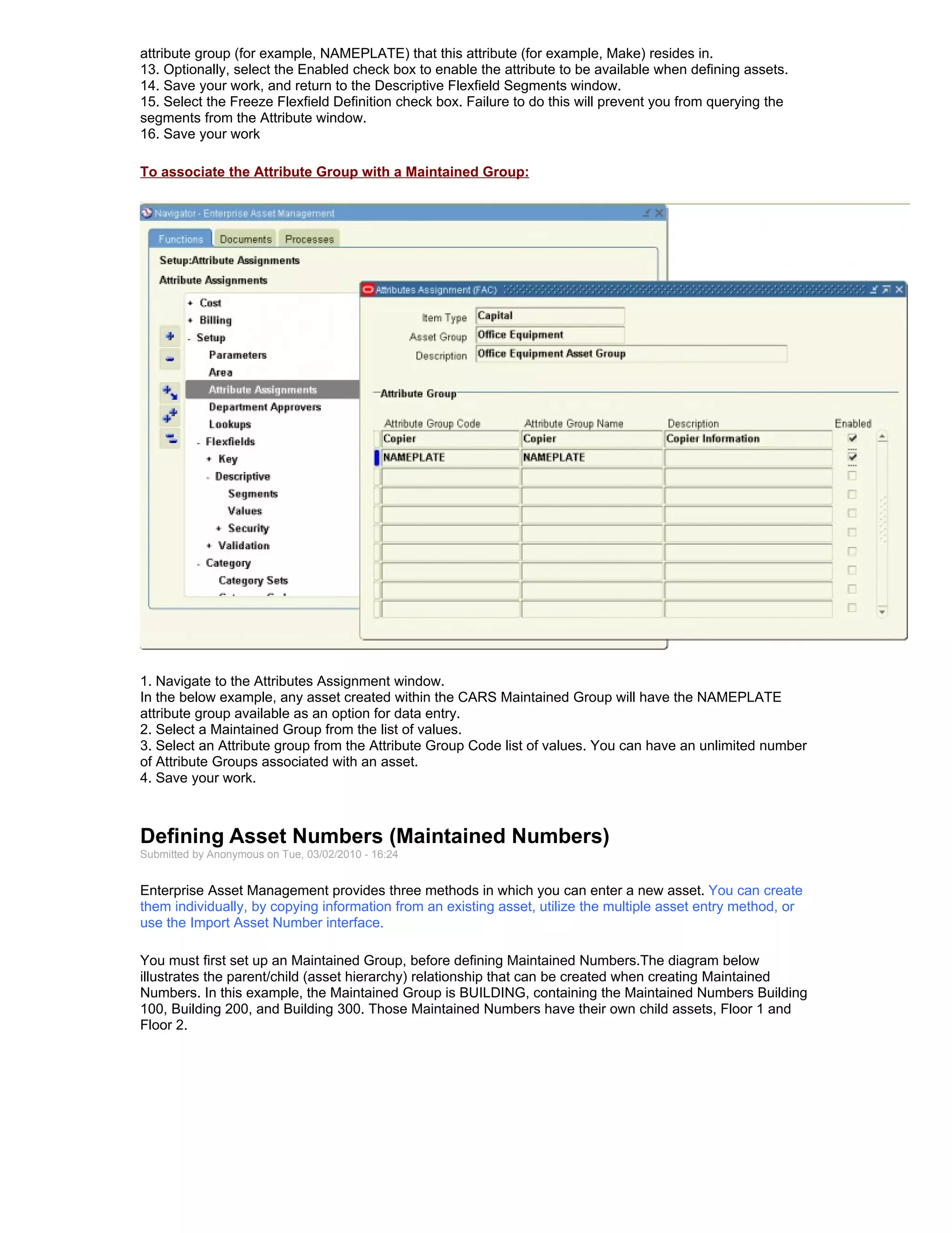 attribute group (for example, NAMEPLATE) that this attribute (for example, Make) resides in.
13. Optionally, select the Enabled check box to enable the attribute to be available when defining assets.
14. Save your work, and return to the Descriptive Flexfield Segments window.
15. Select the Freeze Flexfield Definition check box. Failure to do this will prevent you from querying the
segments from the Attribute window.
16. Save your work

To associate the Attribute Group with a Maintained Group:




1. Navigate to the Attributes Assignment window.
In the below example, any asset created within the CARS Maintained Group will have the NAMEPLATE
attribute group available as an option for data entry.
2. Select a Maintained Group from the list of values.
3. Select an Attribute group from the Attribute Group Code list of values. You can have an unlimited number
of Attribute Groups associated with an asset.
4. Save your work.



Defining Asset Numbers (Maintained Numbers)
Submitted by Anonymous on Tue, 03/02/2010 - 16:24


Enterprise Asset Management provides three methods in which you can enter a new asset. You can create
them individually, by copying information from an existing asset, utilize the multiple asset entry method, or
use the Import Asset Number interface.

You must first set up an Maintained Group, before defining Maintained Numbers.The diagram below
illustrates the parent/child (asset hierarchy) relationship that can be created when creating Maintained
Numbers. In this example, the Maintained Group is BUILDING, containing the Maintained Numbers Building
100, Building 200, and Building 300. Those Maintained Numbers have their own child assets, Floor 1 and
Floor 2.
 