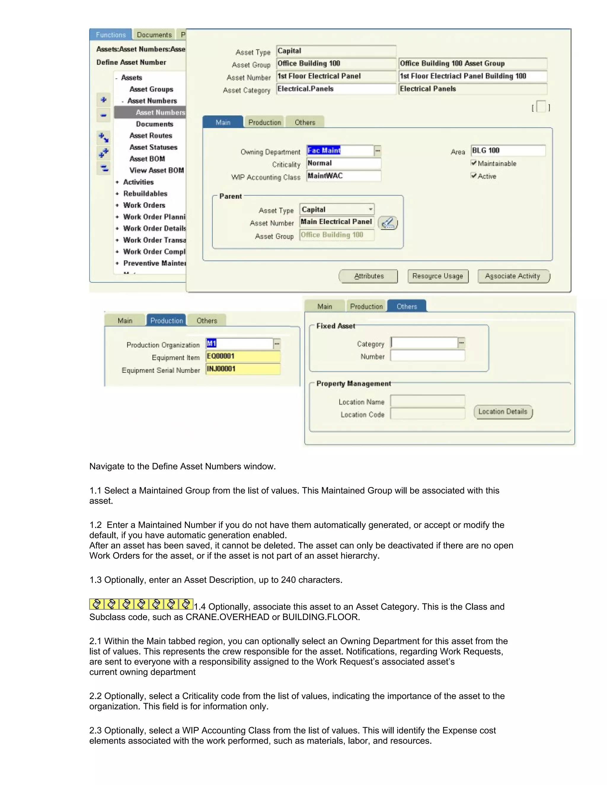 Navigate to the Define Asset Numbers window.

1.1 Select a Maintained Group from the list of values. This Maintained Group will be associated with this
asset.

1.2 Enter a Maintained Number if you do not have them automatically generated, or accept or modify the
default, if you have automatic generation enabled.
After an asset has been saved, it cannot be deleted. The asset can only be deactivated if there are no open
Work Orders for the asset, or if the asset is not part of an asset hierarchy.

1.3 Optionally, enter an Asset Description, up to 240 characters.


                        1.4 Optionally, associate this asset to an Asset Category. This is the Class and
Subclass code, such as CRANE.OVERHEAD or BUILDING.FLOOR.

2.1 Within the Main tabbed region, you can optionally select an Owning Department for this asset from the
list of values. This represents the crew responsible for the asset. Notifications, regarding Work Requests,
are sent to everyone with a responsibility assigned to the Work Request’s associated asset’s
current owning department

2.2 Optionally, select a Criticality code from the list of values, indicating the importance of the asset to the
organization. This field is for information only.

2.3 Optionally, select a WIP Accounting Class from the list of values. This will identify the Expense cost
elements associated with the work performed, such as materials, labor, and resources.
 