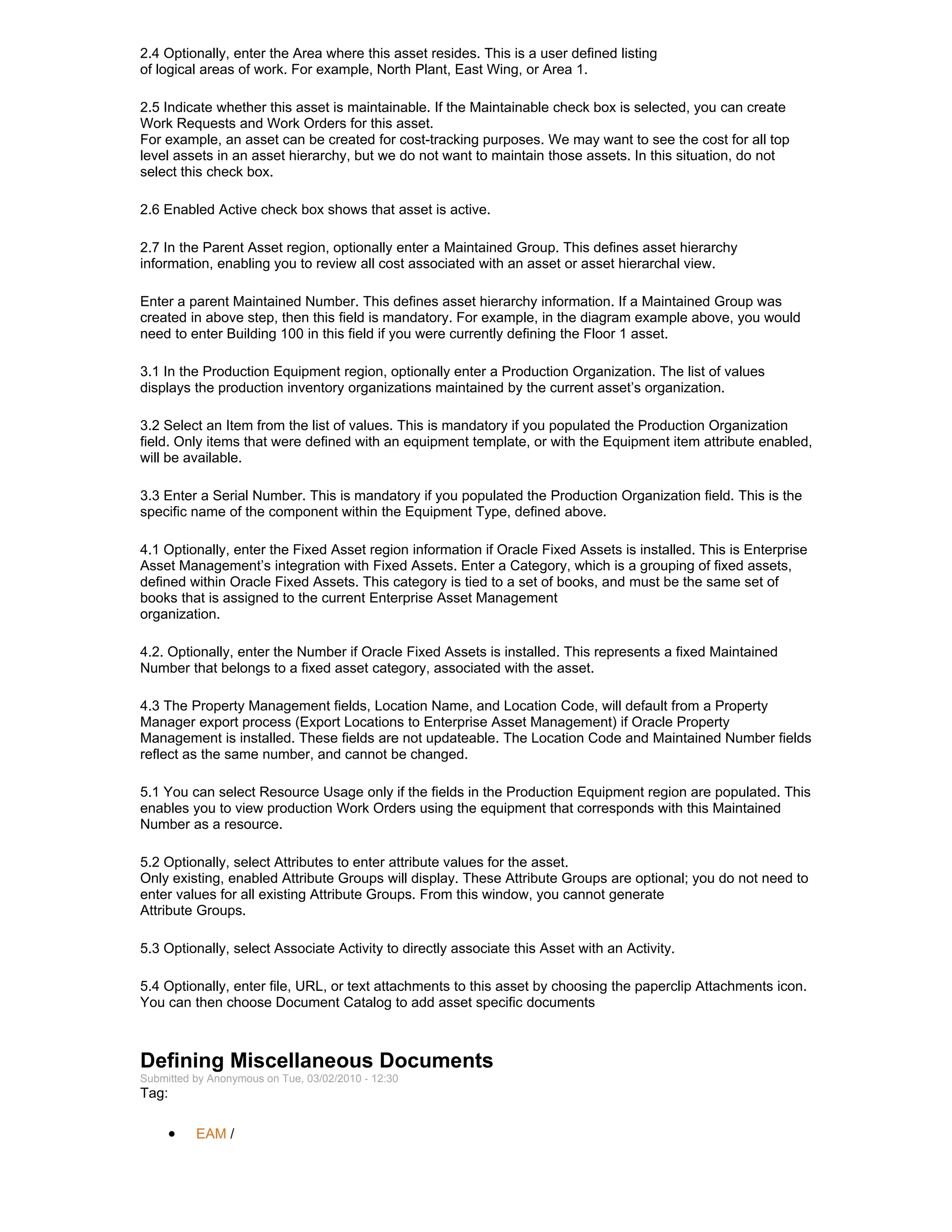 2.4 Optionally, enter the Area where this asset resides. This is a user defined listing
of logical areas of work. For example, North Plant, East Wing, or Area 1.

2.5 Indicate whether this asset is maintainable. If the Maintainable check box is selected, you can create
Work Requests and Work Orders for this asset.
For example, an asset can be created for cost-tracking purposes. We may want to see the cost for all top
level assets in an asset hierarchy, but we do not want to maintain those assets. In this situation, do not
select this check box.

2.6 Enabled Active check box shows that asset is active.

2.7 In the Parent Asset region, optionally enter a Maintained Group. This defines asset hierarchy
information, enabling you to review all cost associated with an asset or asset hierarchal view.

Enter a parent Maintained Number. This defines asset hierarchy information. If a Maintained Group was
created in above step, then this field is mandatory. For example, in the diagram example above, you would
need to enter Building 100 in this field if you were currently defining the Floor 1 asset.

3.1 In the Production Equipment region, optionally enter a Production Organization. The list of values
displays the production inventory organizations maintained by the current asset’s organization.

3.2 Select an Item from the list of values. This is mandatory if you populated the Production Organization
field. Only items that were defined with an equipment template, or with the Equipment item attribute enabled,
will be available.

3.3 Enter a Serial Number. This is mandatory if you populated the Production Organization field. This is the
specific name of the component within the Equipment Type, defined above.

4.1 Optionally, enter the Fixed Asset region information if Oracle Fixed Assets is installed. This is Enterprise
Asset Management’s integration with Fixed Assets. Enter a Category, which is a grouping of fixed assets,
defined within Oracle Fixed Assets. This category is tied to a set of books, and must be the same set of
books that is assigned to the current Enterprise Asset Management
organization.

4.2. Optionally, enter the Number if Oracle Fixed Assets is installed. This represents a fixed Maintained
Number that belongs to a fixed asset category, associated with the asset.

4.3 The Property Management fields, Location Name, and Location Code, will default from a Property
Manager export process (Export Locations to Enterprise Asset Management) if Oracle Property
Management is installed. These fields are not updateable. The Location Code and Maintained Number fields
reflect as the same number, and cannot be changed.

5.1 You can select Resource Usage only if the fields in the Production Equipment region are populated. This
enables you to view production Work Orders using the equipment that corresponds with this Maintained
Number as a resource.

5.2 Optionally, select Attributes to enter attribute values for the asset.
Only existing, enabled Attribute Groups will display. These Attribute Groups are optional; you do not need to
enter values for all existing Attribute Groups. From this window, you cannot generate
Attribute Groups.

5.3 Optionally, select Associate Activity to directly associate this Asset with an Activity.

5.4 Optionally, enter file, URL, or text attachments to this asset by choosing the paperclip Attachments icon.
You can then choose Document Catalog to add asset specific documents



Defining Miscellaneous Documents
Submitted by Anonymous on Tue, 03/02/2010 - 12:30
Tag:

     •    EAM /
 